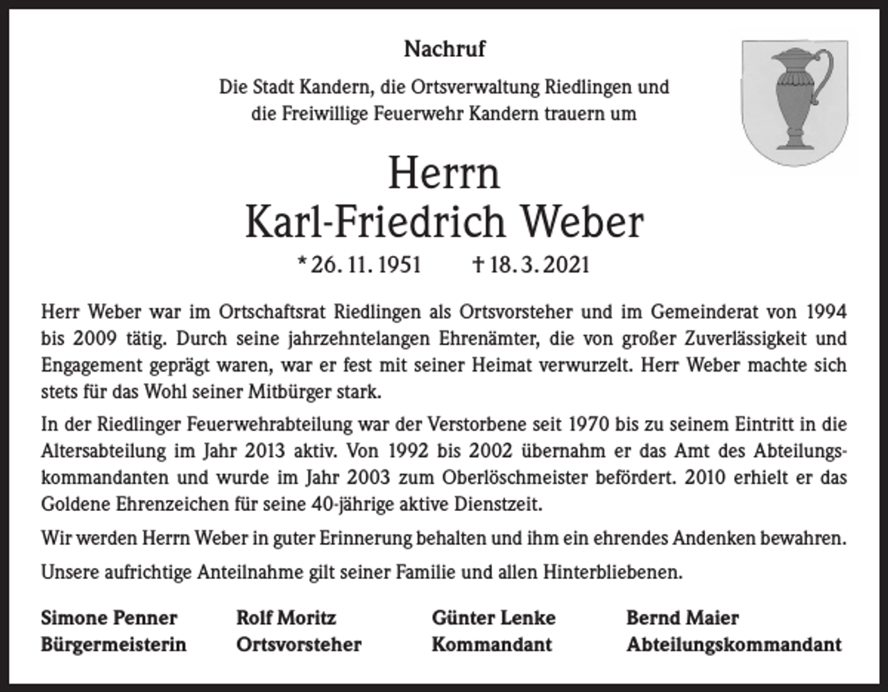 <p>Nachruf<br />Die Stadt Kandern, die Ortsverwaltung Riedlingen und<br />die Freiwillige Feuerwehr Kandern trauern um</p><p>Herrn<br />Karl-Friedrich Weber<br />* 26. 11. 1951 † 18. 3. 2021<br />Herr Weber war im Ortschaftsrat Riedlingen als Ortsvorsteher und im Gemeinderat von 1994<br />bis 2009 tätig. Durch seine jahrzehntelangen Ehrenämter, die von großer Zuverlässigkeit und<br />­Engagement geprägt waren, war er fest mit seiner Heimat verwurzelt. Herr Weber machte sich<br />stets für das Wohl seiner Mitbürger stark.<br />In der Riedlinger Feuerwehrabteilung war der Verstorbene seit 1970 bis zu seinem Eintritt in die<br />Altersabteilung im Jahr 2013 aktiv. Von 1992 bis 2002 übernahm er das Amt des Abteilungskommandanten und wurde im Jahr 2003 zum Oberlöschmeister befördert. 2010 erhielt er das<br />Goldene Ehrenzeichen für seine 40-jährige aktive Dienstzeit.<br />Wir werden Herrn Weber in guter Erinnerung behalten und ihm ein ehrendes Andenken bewahren.<br />Unsere aufrichtige Anteilnahme gilt seiner Familie und allen Hinterbliebenen.<br />Simone Penner<br />Bürgermeisterin</p><p>Rolf Moritz<br />Ortsvorsteher</p><p>Günter Lenke<br />Kommandant</p><p>Bernd Maier<br />Abteilungskommandant</p>