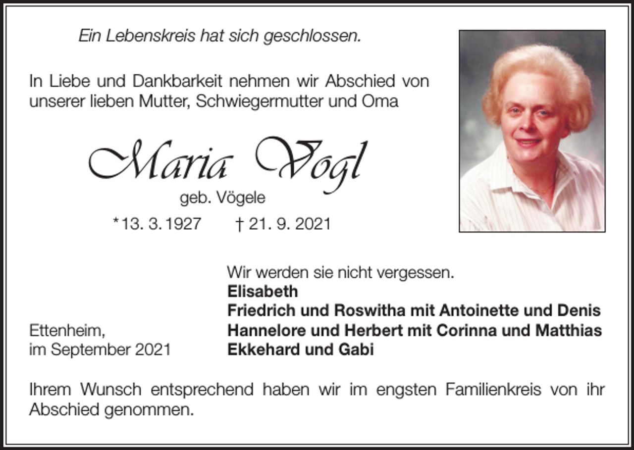 <p>Ein Lebenskreis hat sich geschlossen.<br />In Liebe und Dankbarkeit nehmen wir Abschied von<br />unserer lieben Mutter, Schwiegermutter und Oma</p><p>Maria Vogl<br />geb. Vögele</p><p>* 13. 3. 1927 † 21. 9. 2021</p><p>Ettenheim,<br />im September 2021</p><p>Wir werden sie nicht vergessen.<br />Elisabeth<br />Friedrich und Roswitha mit Antoinette und Denis<br />Hannelore und Herbert mit Corinna und Matthias<br />Ekkehard und Gabi</p><p>Ihrem Wunsch entsprechend haben wir im engsten Familienkreis von ihr­<br />­Abschied genommen.</p>