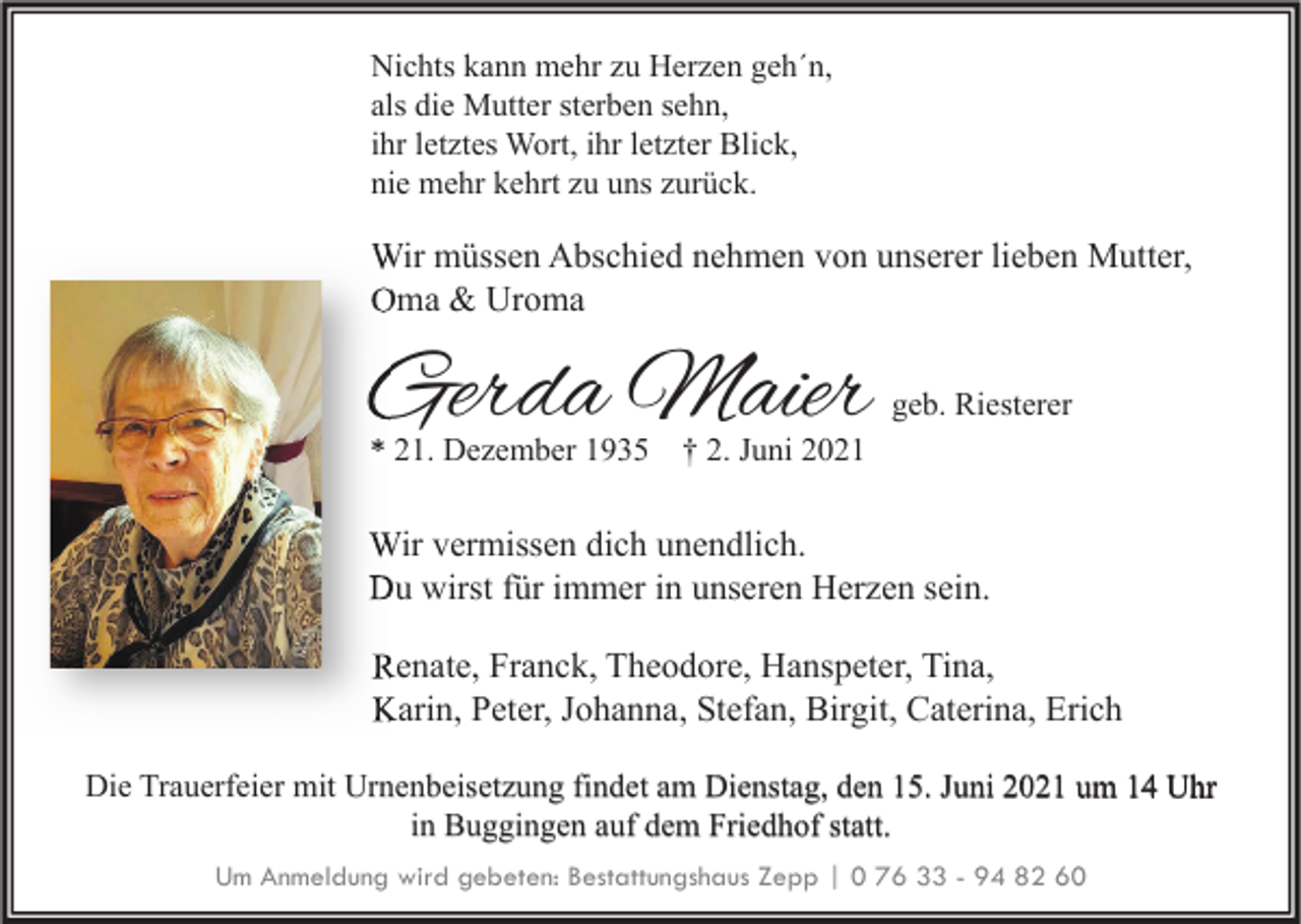 <p>Nichts kann mehr zu Herzen geh´n,<br />als die Mutter sterben sehn,<br />ihr letztes Wort, ihr letzter Blick,<br />nie mehr kehrt zu uns zurück.</p><p>Wir müssen Abschied nehmen von unserer lieben Mutter,<br />Oma &amp; Uroma</p><p>Gerda Maier</p><p>geb. Riesterer</p><p>* 21. Dezember 1935 † 2. Juni 2021</p><p>Wir vermissen dich unendlich.<br />Du wirst für immer in unseren Herzen sein.<br />Renate, Franck, Theodore, Hanspeter, Tina,<br />Karin, Peter, Johanna, Stefan, Birgit, Caterina, Erich<br />Die Trauerfeier mit Urnenbeisetzung findet am Dienstag, den 15. Juni 2021 um 14 Uhr<br />in Buggingen auf dem Friedhof statt.<br />Um Anmeldung wird gebeten: Bestattungshaus Zepp | 0 76 33 - 94 82 60</p>