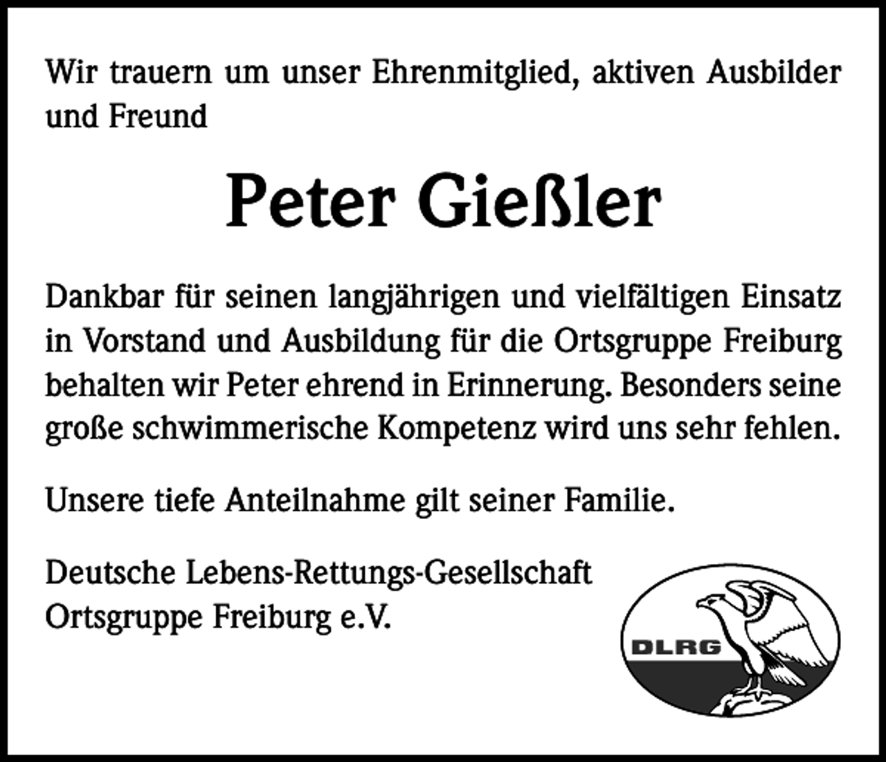 <p>Wir trauern um unser Ehrenmitglied, aktiven Ausbilder<br />und Freund</p><p>Peter Gießler<br />Dankbar für seinen langjährigen und vielfältigen Einsatz<br />in Vorstand und Ausbildung für die Ortsgruppe Freiburg<br />behalten wir Peter ehrend in Erinnerung. Besonders seine<br />große schwimmerische Kompetenz wird uns sehr fehlen.<br />Unsere tiefe Anteilnahme gilt seiner Familie.<br />Deutsche Lebens-Rettungs-Gesellschaft<br />Ortsgruppe Freiburg e.V.</p>