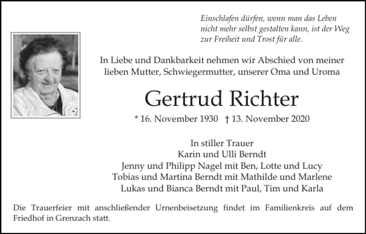 <p>Einschlafen dürfen, wenn man das Leben<br />nicht mehr selbst gestalten kann, ist der Weg<br />zur Freiheit und Trost für alle.</p><p>In Liebe und Dankbarkeit nehmen wir Abschied von meiner<br />lieben Mutter, Schwiegermutter, unserer Oma und Uroma</p><p>Gertrud Richter<br />* 16. November 1930 † 13. November 2020<br />In stiller Trauer<br />Karin und Ulli Berndt<br />Jenny und Philipp Nagel mit Ben, Lotte und Lucy<br />Tobias und Martina Berndt mit Mathilde und Marlene<br />Lukas und Bianca Berndt mit Paul, Tim und Karla<br />Die Trauerfeier mit anschließender Urnenbeisetzung findet im Familienkreis auf dem<br />Friedhof in Grenzach statt.</p>