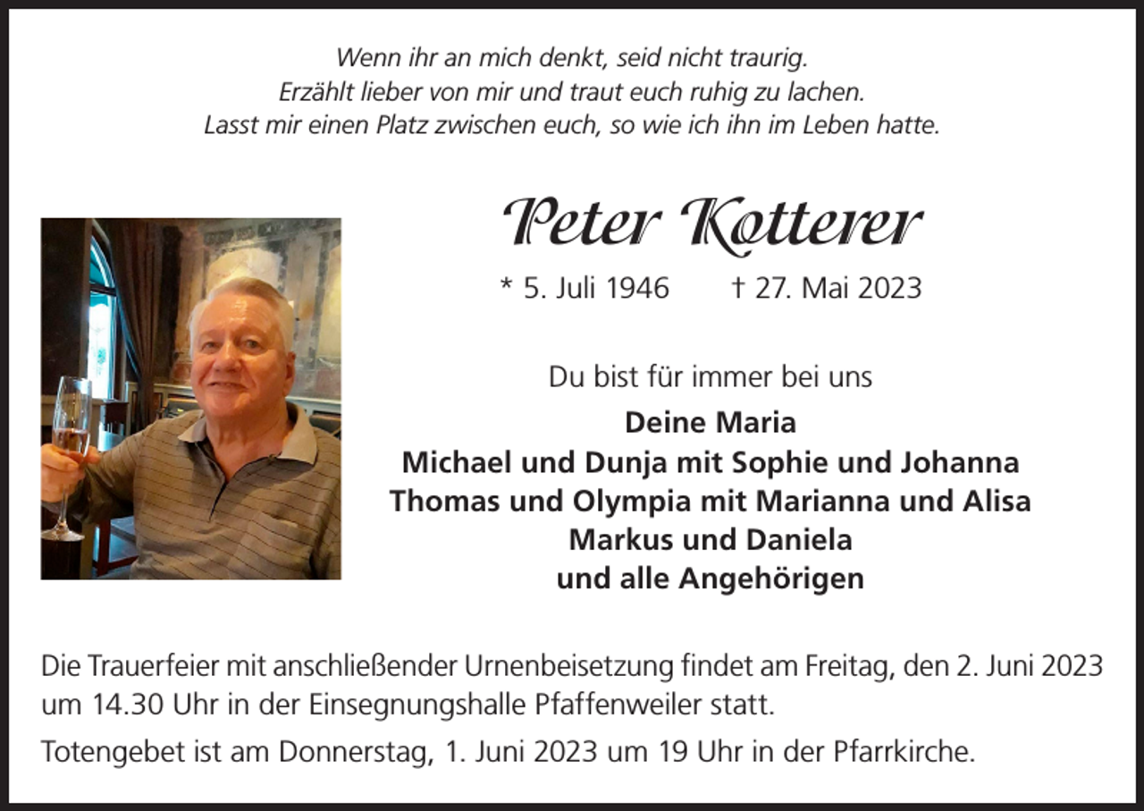 <p>Wenn ihr an mich denkt, seid nicht traurig.<br />Erzählt lieber von mir und traut euch ruhig zu lachen.<br />Lasst mir einen Platz zwischen euch, so wie ich ihn im Leben hatte.</p><p>Peter Kotterer<br />* 5. Juli 1946 † 27. Mai 2023<br />Du bist für immer bei uns<br />Deine Maria<br />Michael und Dunja mit Sophie und Johanna<br />Thomas und Olympia mit Marianna und Alisa<br />Markus und Daniela<br />und alle Angehörigen<br />Die Trauerfeier mit anschließender Urnenbeisetzung findet am Freitag, den 2. Juni 2023<br />um 14.30 Uhr in der Einsegnungshalle Pfaffenweiler statt.<br />Totengebet ist am Donnerstag, 1. Juni 2023 um 19 Uhr in der Pfarrkirche.</p>