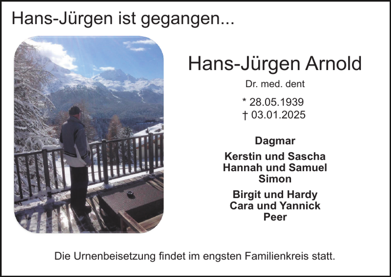 <p>Hans-Jürgen ist gegangen...</p><p>Hans-Jürgen Arnold<br />Dr. med. dent</p><p>* 28.05.1939<br />† 03.01.2025<br />Dagmar<br />Kerstin und Sascha<br />Hannah und Samuel<br />Simon<br />Birgit und Hardy<br />Cara und Yannick<br />Peer</p><p>Die Urnenbeisetzung findet im engsten Familienkreis statt.</p>