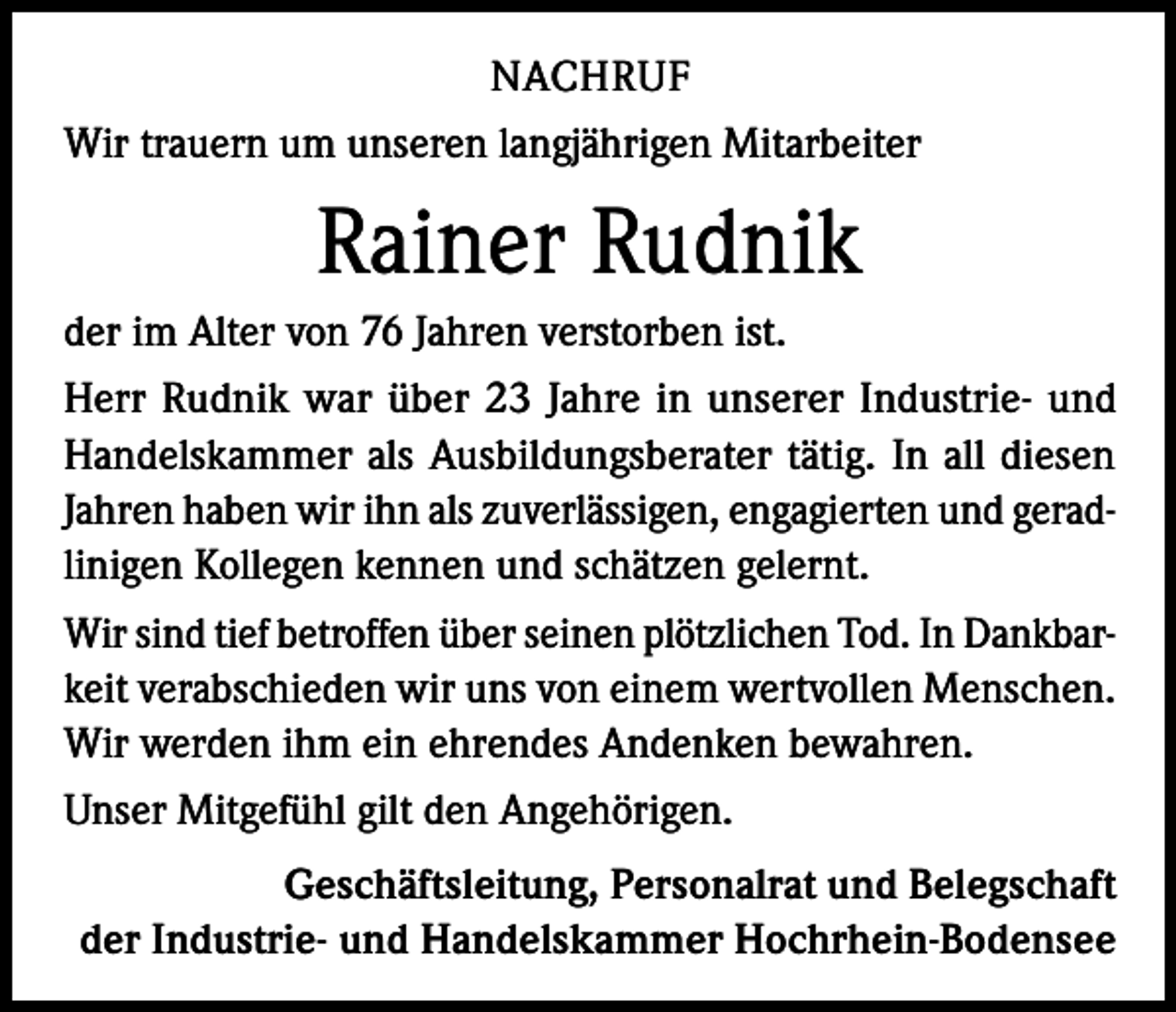 <p>NACHRUF<br />Wir trauern um unseren langjährigen Mitarbeiter</p><p>Rainer Rudnik<br />der im Alter von 76 Jahren verstorben ist.<br />Herr Rudnik war über 23 Jahre in unserer Industrie- und<br />Handelskammer als Ausbildungsberater tätig. In all diesen<br />Jahren haben wir ihn als zuverlässigen, engagierten und geradlinigen Kollegen kennen und schätzen gelernt.<br />Wir sind tief betroffen über seinen plötzlichen Tod. In Dankbarkeit verabschieden wir uns von einem wertvollen Menschen.<br />Wir werden ihm ein ehrendes Andenken bewahren.<br />Unser Mitgefühl gilt den Angehörigen.<br />Geschäftsleitung, Personalrat und Belegschaft<br />der Industrie- und Handelskammer Hochrhein-Bodensee</p>
