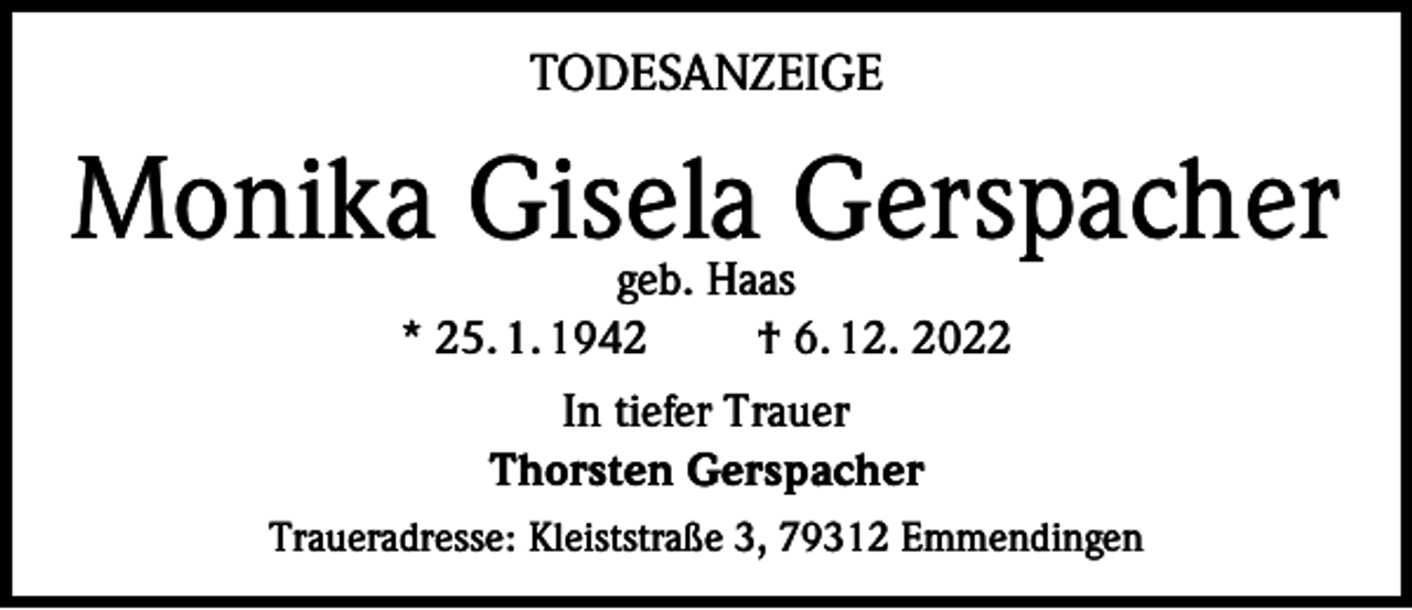 <p>TODESANZEIGE</p><p>Monika Gisela Gerspacher<br />geb. Haas<br />* 25. 1. 1942<br />† 6. 12. 2022<br />In tiefer Trauer<br />Thorsten Gerspacher<br />Traueradresse: Kleiststraße 3, 79312 Emmendingen</p>