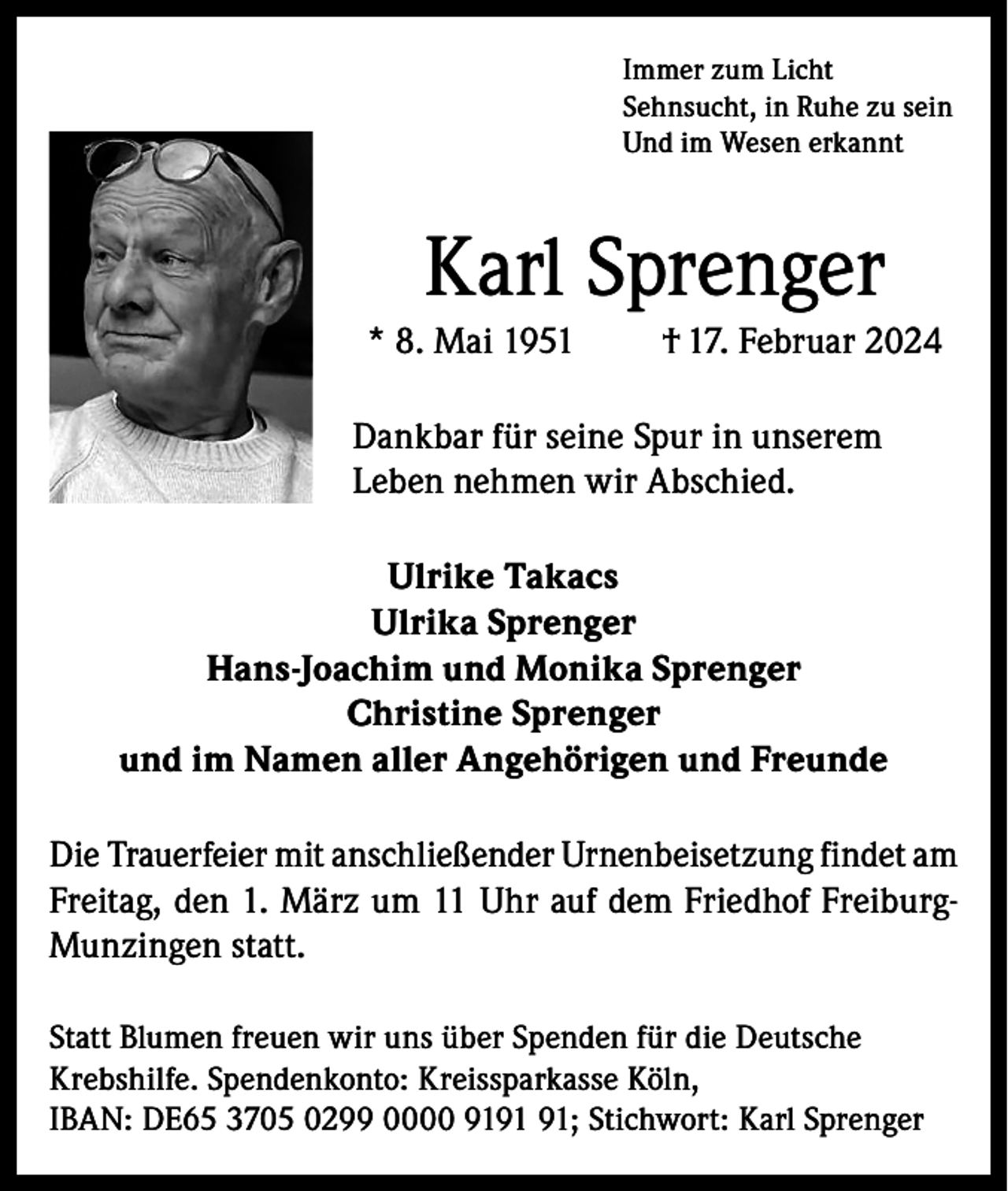 <p>Immer zum Licht<br />Sehnsucht, in Ruhe zu sein<br />Und im Wesen erkannt</p><p>Karl Sprenger<br />* 8. Mai 1951</p><p>† 17. Februar 2024</p><p>Dankbar für seine Spur in unserem<br />Leben nehmen wir Abschied.<br />Ulrike Takacs<br />Ulrika Sprenger<br />Hans-Joachim und Monika Sprenger<br />Christine Sprenger<br />und im Namen aller Angehörigen und Freunde<br />Die Trauerfeier mit anschließender Urnenbeisetzung findet am<br />Freitag, den 1. März um 11 Uhr auf dem Friedhof FreiburgMunzingen statt.<br />Statt Blumen freuen wir uns über Spenden für die Deutsche<br />Krebshilfe. Spendenkonto: Kreissparkasse Köln,<br />IBAN: DE65 3705 0299 0000 91; Stichwort: Karl Sprenger</p>