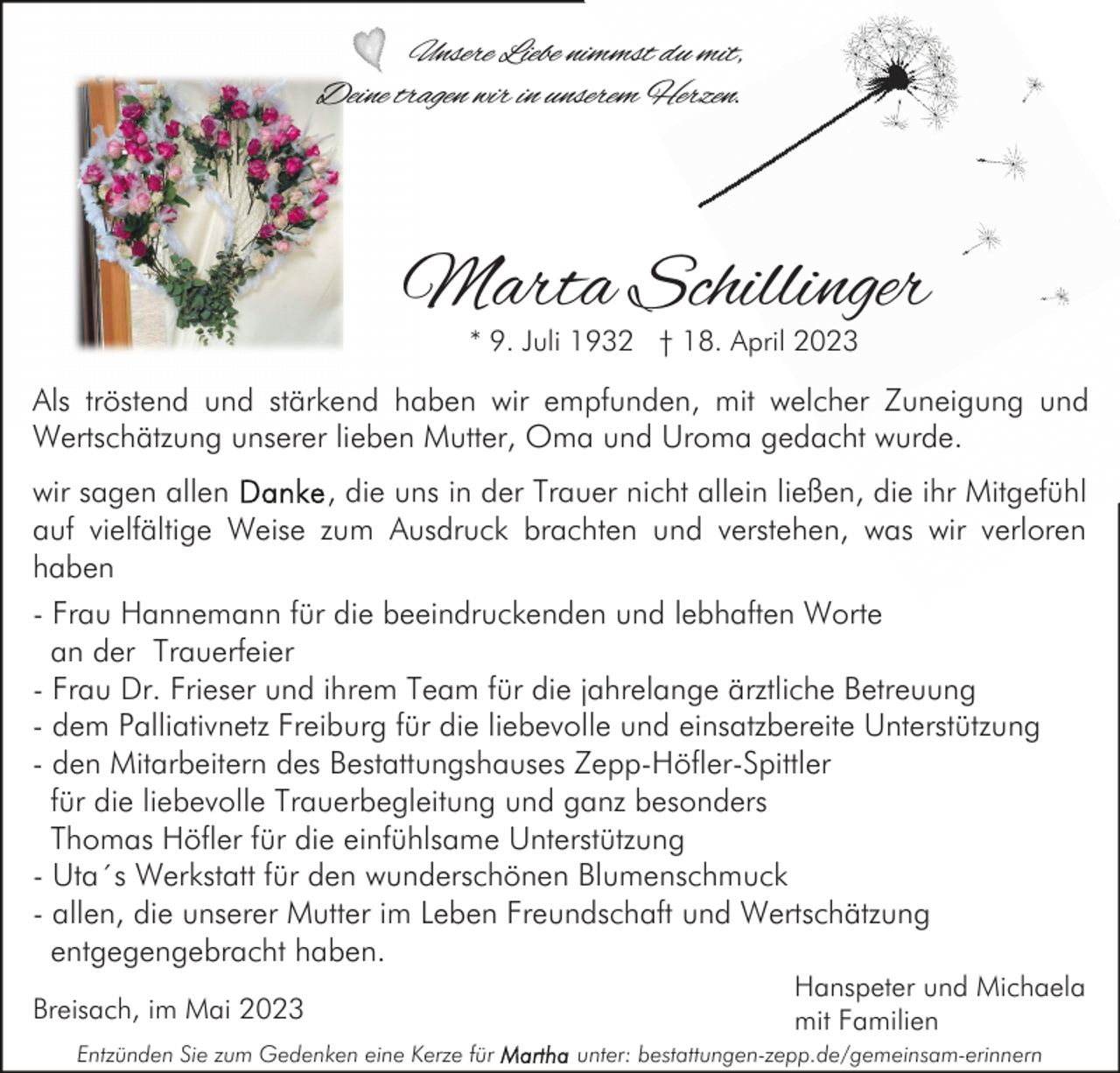 <p>Unsere Liebe nimmst du mit,<br />Deine tragen wir in unserem Herzen.</p><p>Marta Schillinger<br />* 9. Juli 1932 † 18. April 2023</p><p>Als tröstend und stärkend haben wir empfunden, mit welcher Zuneigung und<br />Wertschätzung unserer lieben Mutter, Oma und Uroma gedacht wurde.<br />wir sagen allen<br />, die uns in der Trauer nicht allein ließen, die ihr Mitgefühl<br />auf vielfältige Weise zum Ausdruck brachten und verstehen, was wir verloren<br />haben<br />- Frau Hannemann für die beeindruckenden und lebhaften Worte<br />an der Trauerfeier<br />- Frau Dr. Frieser und ihrem Team für die jahrelange ärztliche Betreuung<br />- dem Palliativnetz Freiburg für die liebevolle und einsatzbereite Unterstützung<br />- den Mitarbeitern des Bestattungshauses Zepp-Höfler-Spittler<br />für die liebevolle Trauerbegleitung und ganz besonders<br />Thomas Höfler für die einfühlsame Unterstützung<br />- Uta´s Werkstatt für den wunderschönen Blumenschmuck<br />- allen, die unserer Mutter im Leben Freundschaft und Wertschätzung<br />entgegengebracht haben.<br />Breisach, im Mai 2023<br />Entzünden Sie zum Gedenken eine Kerze für</p><p>Hanspeter und Michaela<br />mit Familien<br />unter: bestattungen-zepp.de/gemeinsam-erinnern</p>