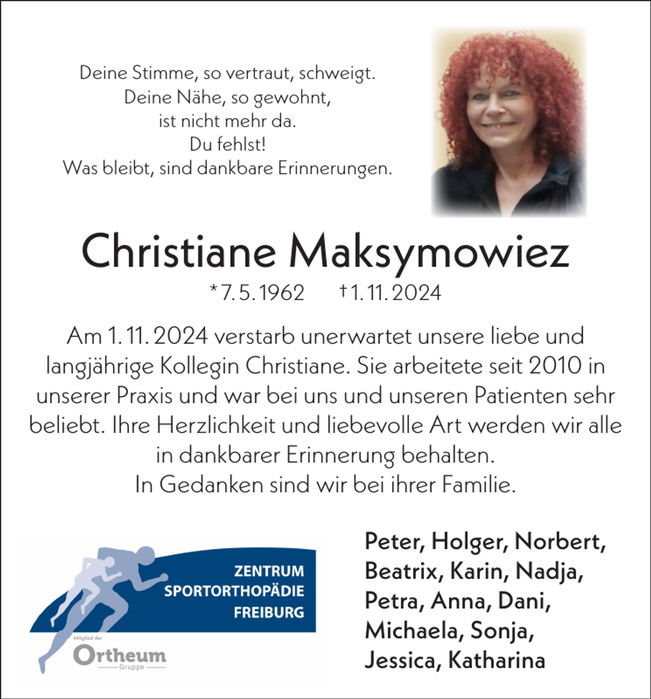 <p>Deine Stimme, so vertraut, schweigt.<br />Deine Nähe, so gewohnt,<br />ist nicht mehr da.<br />Du fehlst!<br />Was bleibt, sind dankbare Erinnerungen.</p><p>Christiane Maksymowiez<br />* 7. 5. 1962</p><p>† 1. 11. 2024</p><p>Am 1. 11. 2024 verstarb unerwartet unsere liebe und<br />langjährige Kollegin Christiane. Sie arbeitete seit 2010 in<br />unserer Praxis und war bei uns und unseren Patienten sehr<br />beliebt. Ihre Herzlichkeit und liebevolle Art werden wir alle<br />in dankbarer Erinnerung behalten.<br />In Gedanken sind wir bei ihrer Familie.<br />Peter, Holger, Norbert,<br />Beatrix, Karin, Nadja,<br />Petra, Anna, Dani,<br />Michaela, Sonja,<br />Jessica, Katharina</p>