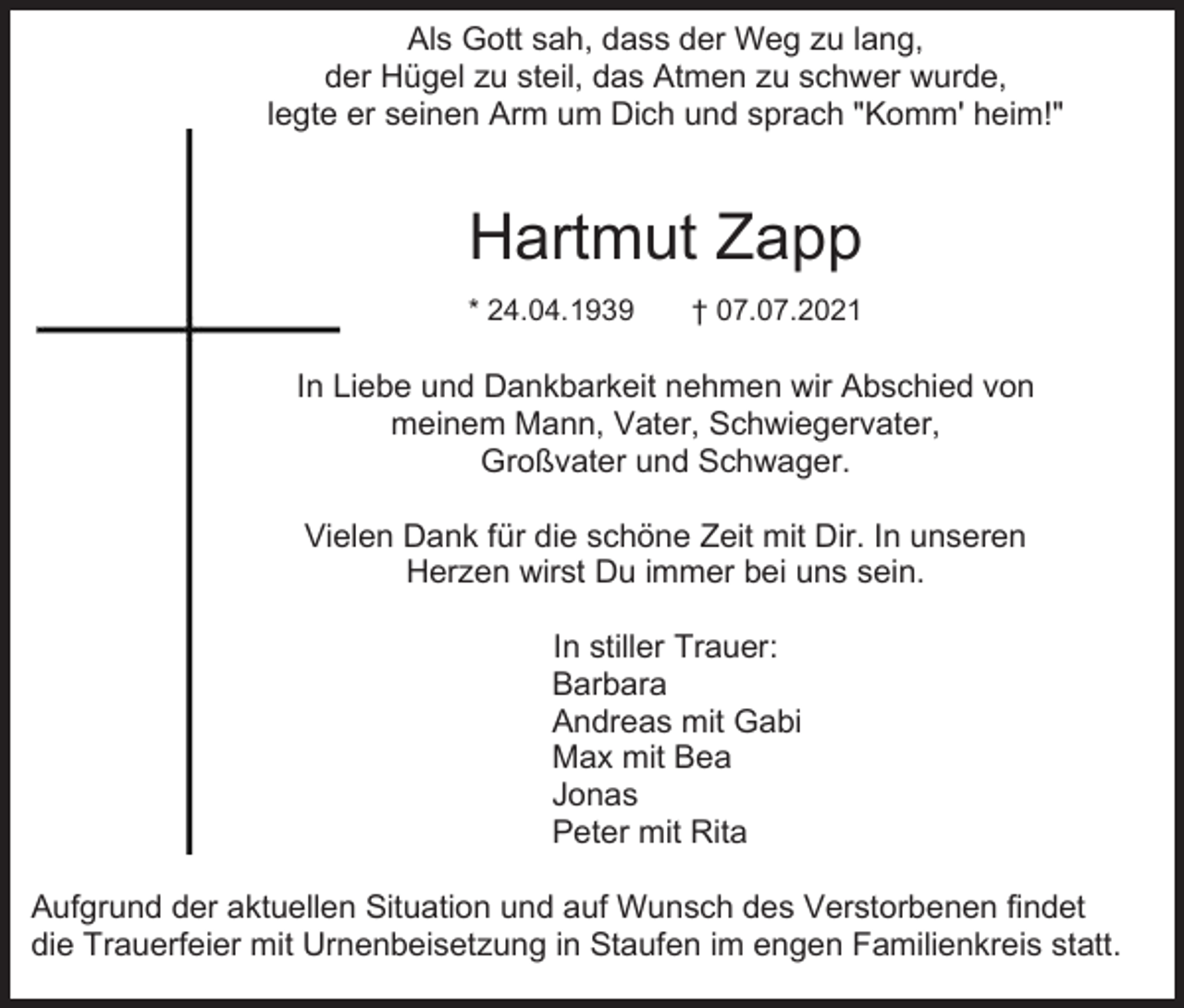 <p>Als Gott sah, dass der Weg zu lang,<br />der Hügel zu steil, das Atmen zu schwer wurde,<br />legte er seinen Arm um Dich und sprach "Komm' heim!"</p><p>Hartmut Zapp<br />* 24.04.1939</p><p>† 07.07.2021</p><p>In Liebe und Dankbarkeit nehmen wir Abschied von<br />meinem Mann, Vater, Schwiegervater,<br />Großvater und Schwager.<br />Vielen Dank für die schöne Zeit mit Dir. In unseren<br />Herzen wirst Du immer bei uns sein.<br />In stiller Trauer:<br />Barbara<br />Andreas mit Gabi<br />Max mit Bea<br />Jonas<br />Peter mit Rita<br />Aufgrund der aktuellen Situation und auf Wunsch des Verstorbenen findet<br />die Trauerfeier mit Urnenbeisetzung in Staufen im engen Familienkreis statt.</p>