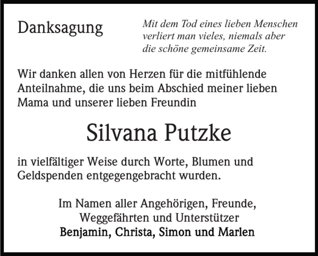 <p>Danksagung</p><p>Mit dem Tod eines lieben Menschen<br />verliert man vieles, niemals aber<br />die schöne gemeinsame Zeit.</p><p>Wir danken allen von Herzen für die mitfühlende<br />Anteilnahme, die uns beim Abschied meiner lieben<br />Mama und unserer lieben Freundin</p><p>Silvana Putzke<br />in vielfältiger Weise durch Worte, Blumen und<br />Geldspenden entgegengebracht wurden.<br />Im Namen aller Angehörigen, Freunde,<br />Weggefährten und Unterstützer</p>
