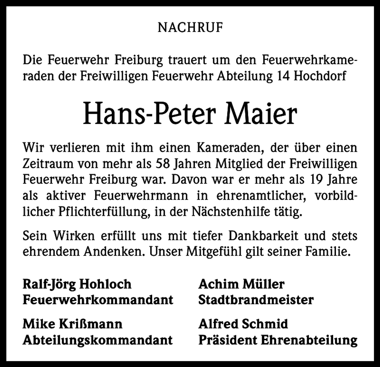 <p>NACHRUF<br />Die Feuerwehr Freiburg trauert um den Feuerwehrkameraden der Freiwilligen Feuerwehr Abteilung 14 Hochdorf</p><p>Hans-Peter Maier<br />Wir verlieren mit ihm einen Kameraden, der über einen<br />Zeitraum von mehr als 58 Jahren Mitglied der Freiwilligen<br />Feuerwehr Freiburg war. Davon war er mehr als 19 Jahre<br />als aktiver Feuerwehrmann in ehrenamtlicher, vorbildlicher Pflichterfüllung, in der Nächstenhilfe tätig.<br />Sein Wirken erfüllt uns mit tiefer Dankbarkeit und stets<br />­ehrendem Andenken. Unser Mitgefühl gilt seiner Familie.<br />Ralf-Jörg Hohloch<br />Achim Müller<br />Feuerwehrkommandant Stadtbrandmeister<br />Mike Krißmann<br />Abteilungskommandant</p><p>Alfred Schmid<br />Präsident Ehrenabteilung</p>