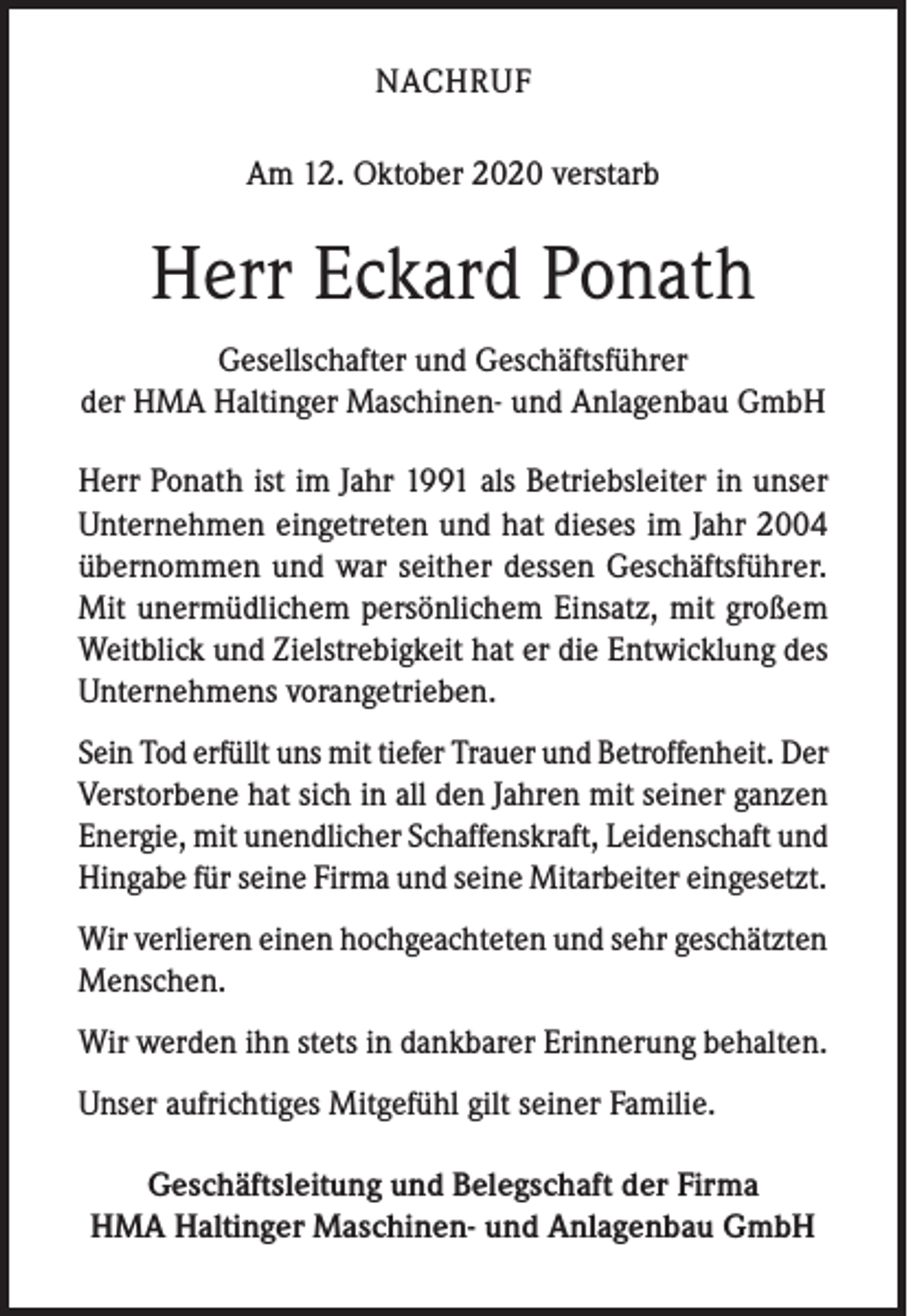 <p>NACHRUF<br />Am 12. Oktober 2020 verstarb</p><p>Herr Eckard Ponath<br />Gesellschafter und Geschäftsführer<br />der HMA Haltinger Maschinen- und Anlagenbau GmbH<br />Herr Ponath ist im Jahr 1991 als Betriebsleiter in unser<br />Unternehmen eingetreten und hat dieses im Jahr 2004<br />übernommen und war seither dessen Geschäftsführer.<br />Mit unermüdlichem persönlichem Einsatz, mit großem<br />Weitblick und Zielstrebigkeit hat er die Entwicklung des<br />Unternehmens vorangetrieben.<br />Sein Tod erfüllt uns mit tiefer Trauer und Betroffenheit. Der<br />Verstorbene hat sich in all den Jahren mit seiner ganzen<br />Energie, mit unendlicher Schaffenskraft, Leidenschaft und<br />Hingabe für seine Firma und seine Mitarbeiter eingesetzt.<br />Wir verlieren einen hochgeachteten und sehr geschätzten<br />Menschen.<br />Wir werden ihn stets in dankbarer Erinnerung behalten.<br />Unser aufrichtiges Mitgefühl gilt seiner Familie.<br />Geschäftsleitung und Belegschaft der Firma<br />HMA Haltinger Maschinen- und Anlagenbau GmbH</p>