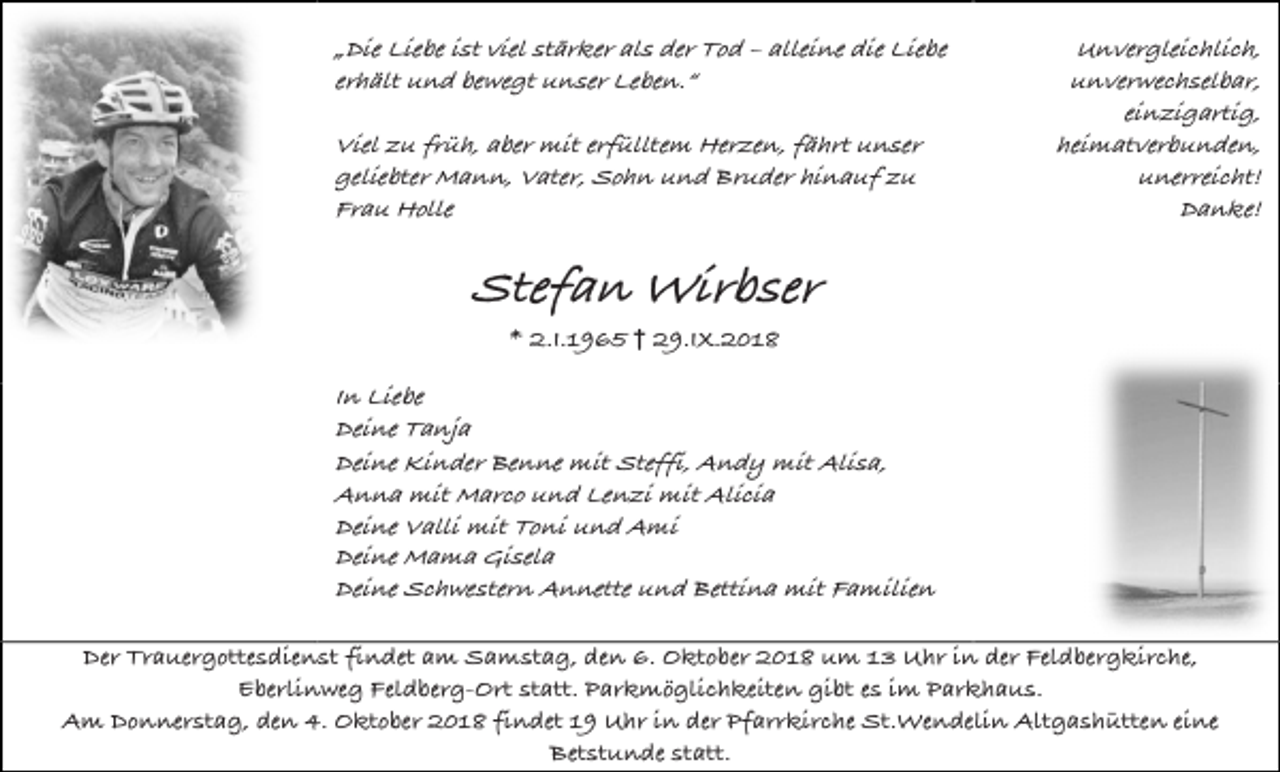 <p>„Die Liebe ist viel stärker als der Tod – alleine die Liebe<br />erhält und bewegt unser Leben.“<br />Viel zu früh, aber mit erfülltem Herzen, fährt unser<br />geliebter Mann, Vater, Sohn und Bruder hinauf zu<br />Frau Holle</p><p>Unvergleichlich,<br />unverwechselbar,<br />einzigartig,<br />heimatverbunden,<br />unerreicht!<br />Danke!</p><p>Stefan Wirbser<br />* 2.I.1965 † 29.IX.2018</p><p>In Liebe<br />Deine Tanja<br />Deine Kinder Benne mit Steffi, Andy mit Alisa,<br />Anna mit Marco und Lenzi mit Alicia<br />Deine Valli mit Toni und Ami<br />Deine Mama Gisela<br />Deine Schwestern Annette und Bettina mit Familien<br />Der Trauergottesdienst findet am Samstag, den 6. Oktober 2018 um 13 Uhr in der Feldbergkirche,<br />Eberlinweg Feldberg-Ort statt. Parkmöglichkeiten gibt es im Parkhaus.<br />Am Donnerstag, den 4. Oktober 2018 findet 19 Uhr in der Pfarrkirche St.Wendelin Altgashütten eine<br />Betstunde statt.</p>