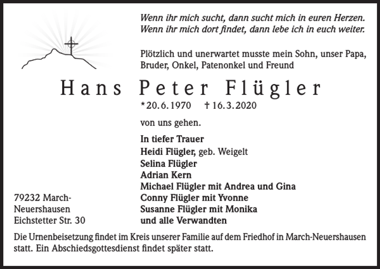 <p>Wenn ihr mich sucht, dann sucht mich in euren Herzen.<br />Wenn ihr mich dort findet, dann lebe ich in euch weiter.<br />Plötzlich und unerwartet musste mein Sohn, unser Papa,<br />Bruder, Onkel, Patenonkel und Freund</p><p>Hans Peter Flügler<br />* 20. 6. 1970</p><p>† 16. 3. 2020</p><p>von uns gehen.</p><p>79232 MarchNeuershausen<br />Eichstetter Str. 30</p><p>In tiefer Trauer<br />Heidi Flügler, geb. Weigelt<br />Selina Flügler<br />Adrian Kern<br />Michael Flügler mit Andrea und Gina<br />Conny Flügler mit Yvonne<br />Susanne Flügler mit Monika<br />und alle Verwandten</p><p>Die Urnenbeisetzung findet im Kreis unserer Familie auf dem Friedhof in March-Neuershausen<br />statt. Ein Abschiedsgottesdienst findet später statt.</p>