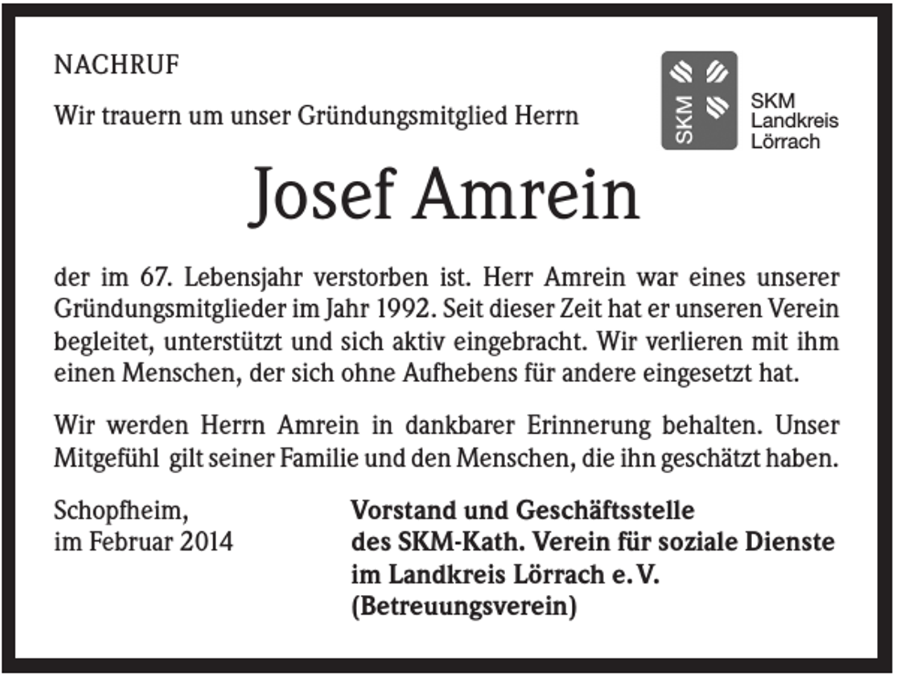 <p>NACHRUF<br />Wir trauern um unser Gründungsmitglied Herrn</p><p>SKM<br />Landkreis<br />Lörrach</p><p>Josef Amrein<br />der im 67. Lebensjahr verstorben ist. Herr Amrein war eines unserer<br />Gründungsmitglieder im Jahr 1992. Seit dieser Zeit hat er unseren Verein<br />begleitet, unterstützt und sich aktiv eingebracht. Wir verlieren mit ihm<br />einen Menschen, der sich ohne Aufhebens für andere eingesetzt hat.<br />Wir werden Herrn Amrein in dankbarer Erinnerung behalten. Unser<br />Mitgefühl gilt seiner Familie und den Menschen, die ihn geschätzt haben.<br />Schopfheim,<br />im Februar 2014</p><p>Vorstand und Geschäftsstelle<br />des SKM-Kath. Verein für soziale Dienste<br />im Landkreis Lörrach e. V.<br />(Betreuungsverein)</p>