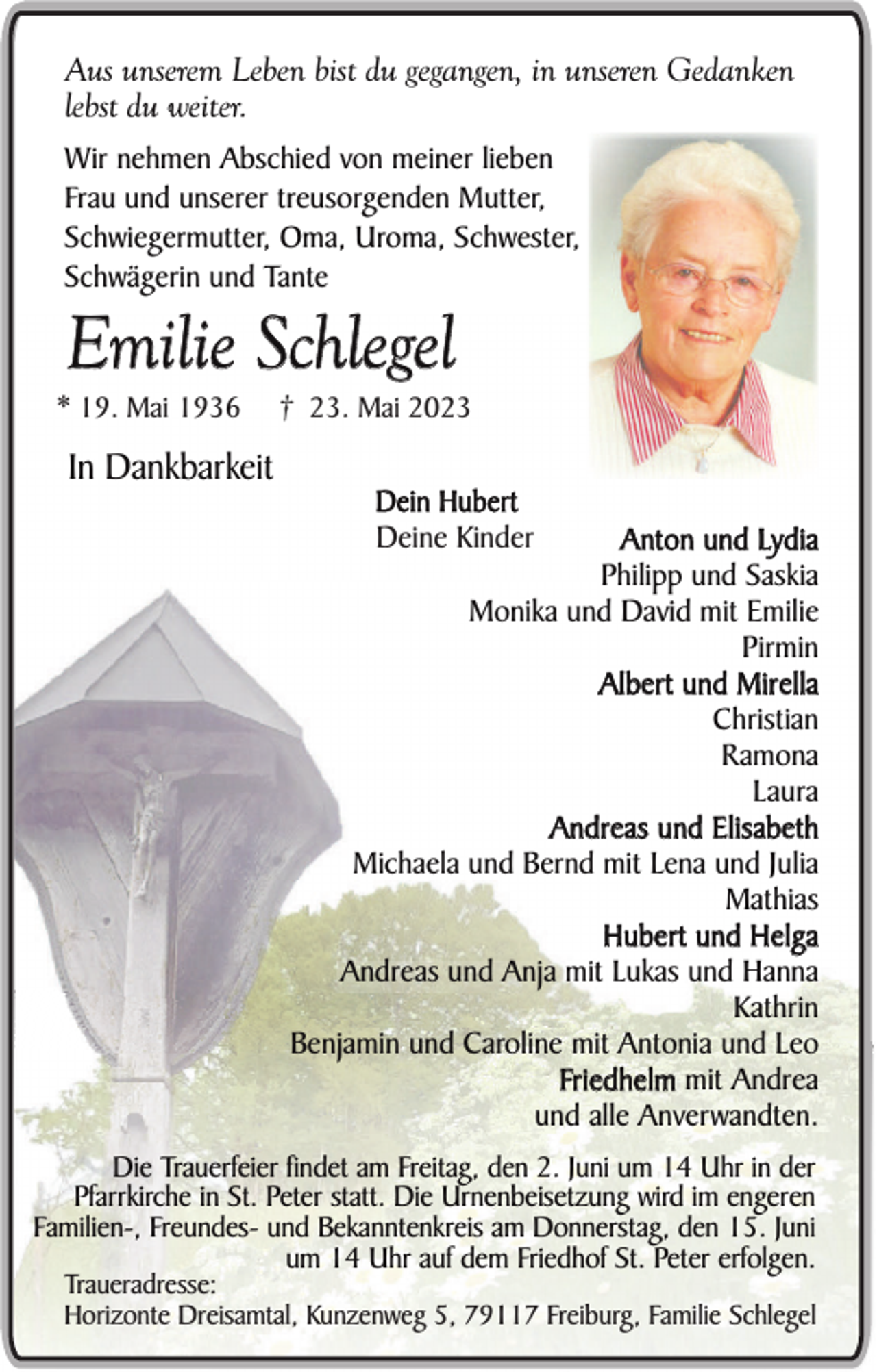 <p>Aus unserem Leben bist du gegangen, in unseren Gedanken<br />lebst du weiter.<br />Wir nehmen Abschied von meiner lieben<br />Frau und unserer treusorgenden Mutter,<br />Schwiegermutter, Oma, Uroma, Schwester,<br />Schwägerin und Tante</p><p>Emilie Schlegel<br />* 19. Mai 1936</p><p>In Dankbarkeit</p><p>† 23. Mai 2023</p><p>Dein Hubert<br />Deine Kinder</p><p>Anton und Lydia<br />Philipp und Saskia<br />Monika und David mit Emilie<br />Pirmin<br />Albert und Mirella<br />Christian<br />Ramona<br />Laura<br />Andreas und Elisabeth<br />Michaela und Bernd mit Lena und Julia<br />Mathias<br />Hubert und Helga<br />Andreas und Anja mit Lukas und Hanna<br />Kathrin<br />Benjamin und Caroline mit Antonia und Leo<br />Friedhelm mit Andrea<br />und alle Anverwandten.<br />Die Trauerfeier findet am Freitag, den 2. Juni um 14 Uhr in der<br />Pfarrkirche in St. Peter statt. Die Urnenbeisetzung wird im engeren<br />Familien-, Freundes- und Bekanntenkreis am Donnerstag, den 15. Juni<br />um 14 Uhr auf dem Friedhof St. Peter erfolgen.</p><p>Traueradresse:<br />Horizonte Dreisamtal, Kunzenweg 5, 79117 Freiburg, Familie Schlegel</p>