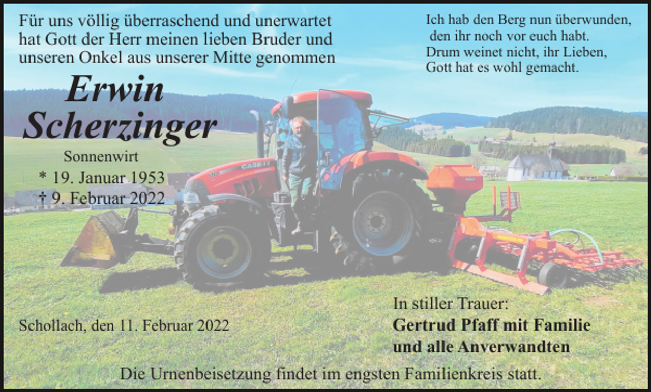 <p>Für uns völlig überraschend und unerwartet<br />hat Gott der Herr meinen lieben Bruder und<br />unseren Onkel aus unserer Mitte genommen</p><p>Erwin<br />Scherzinger</p><p>Ich hab den Berg nun überwunden,<br />den ihr noch vor euch habt.<br />Drum weinet nicht, ihr Lieben,<br />Gott hat es wohl gemacht.</p><p>Sonnenwirt</p><p>* 19. Januar 1953<br />† 9. Februar 2022</p><p>Schollach, den 11. Februar 2022</p><p>In stiller Trauer:<br />Gertrud Pfaff mit Familie<br />und alle Anverwandten</p><p>Die Urnenbeisetzung findet im engsten Familienkreis statt.</p>