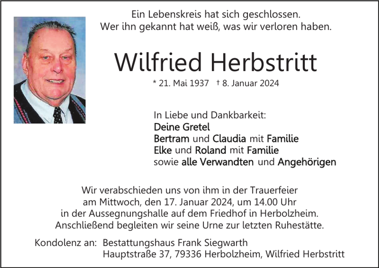 <p>Ein Lebenskreis hat sich geschlossen.<br />Wer ihn gekannt hat weiß, was wir verloren haben.</p><p>Wilfried Herbstritt<br />* 21. Mai 1937 † 8. Januar 2024</p><p>In Liebe und Dankbarkeit:<br />und<br />und<br />sowie</p><p>mit<br />mit<br />und</p><p>Wir verabschieden uns von ihm in der Trauerfeier<br />am Mittwoch, den 17. Januar 2024, um 14.00 Uhr<br />in der Aussegnungshalle auf dem Friedhof in Herbolzheim.<br />Anschließend begleiten wir seine Urne zur letzten Ruhestätte.<br />Kondolenz an: Bestattungshaus Frank Siegwarth<br />Hauptstraße 37, 79336 Herbolzheim, Wilfried Herbstritt</p>