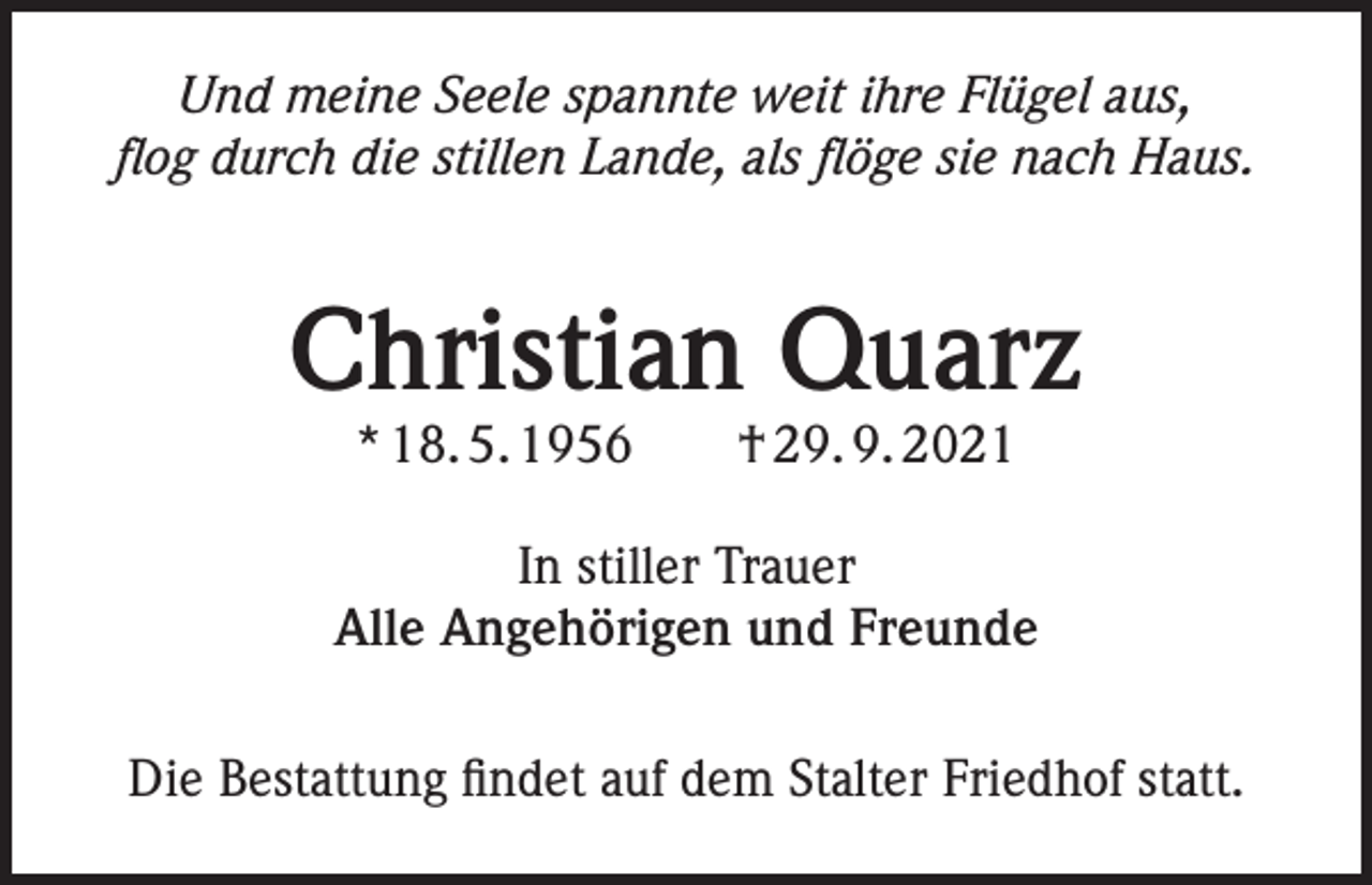 <p>Und meine Seele spannte weit ihre Flügel aus,<br />flog durch die stillen Lande, als flöge sie nach Haus.</p><p>Christian Quarz<br />* 18. 5. 1956 † 29. 9. 2021</p><p>In stiller Trauer<br />Alle Angehörigen und Freunde<br />Die Bestattung findet auf dem Stalter Friedhof statt.</p>