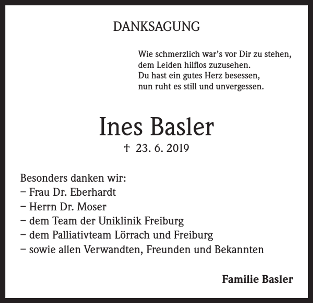 <p>DANKSAGUNG<br />Wie schmerzlich war’s vor Dir zu stehen,<br />dem Leiden hilflos zuzusehen.<br />Du hast ein gutes Herz besessen,<br />nun ruht es still und unvergessen.</p><p>Ines Basler<br />† 23. 6. 2019</p><p>Besonders danken wir:<br />– Frau Dr. Eberhardt<br />– Herrn Dr. Moser<br />– dem Team der Uniklinik Freiburg<br />– dem Palliativteam Lörrach und Freiburg<br />– sowie allen Verwandten, Freunden und Bekannten<br />Familie Basler</p>