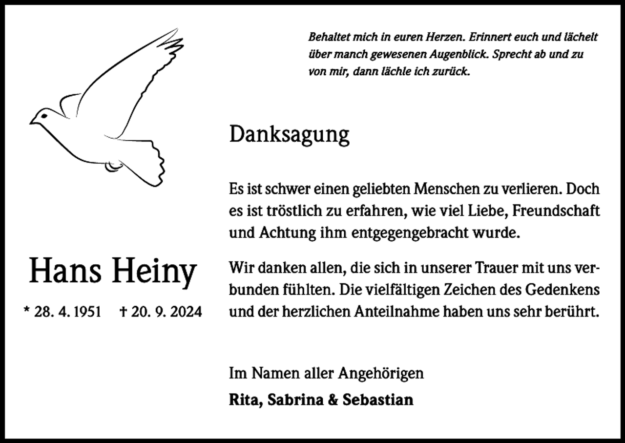 <p>Behaltet mich in euren Herzen. Erinnert euch und lächelt<br />über manch gewesenen Augenblick. Sprecht ab und zu<br />von mir, dann lächle ich zurück.</p><p>Danksagung<br />Es ist schwer einen geliebten Menschen zu verlieren. Doch<br />es ist tröstlich zu erfahren, wie viel Liebe, Freundschaft<br />und Achtung ihm entgegengebracht wurde.</p><p>Hans Heiny<br />* 28. 4. 1951 † 20. 9. 2024</p><p>Wir danken allen, die sich in unserer Trauer mit uns verbunden fühlten. Die vielfältigen Zeichen des Gedenkens<br />und der herzlichen Anteilnahme haben uns sehr berührt.<br />Im Namen aller Angehörigen<br />Rita, Sabrina &amp; Sebastian</p>