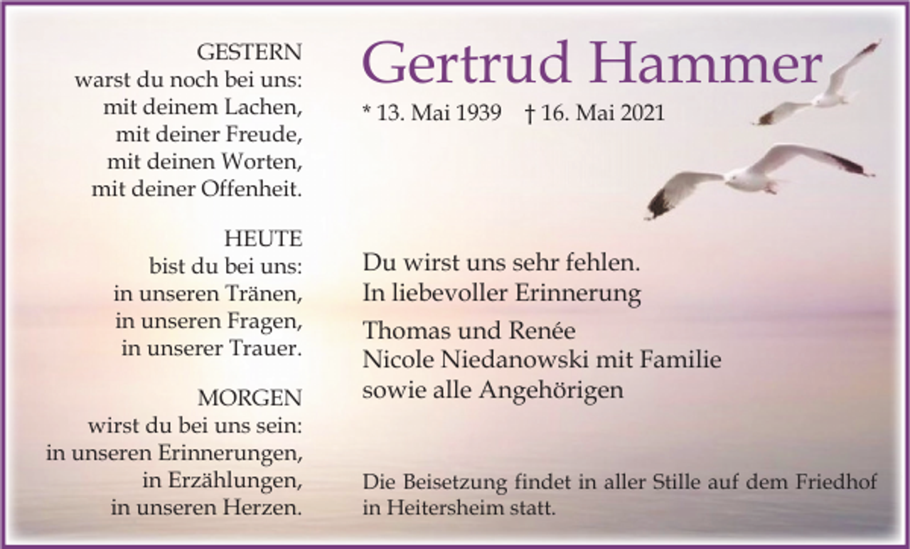 <p>GESTERN<br />warst du noch bei uns:<br />mit deinem Lachen,<br />mit deiner Freude,<br />mit deinen Worten,<br />mit deiner Offenheit.<br />HEUTE<br />bist du bei uns:<br />in unseren Tränen,<br />in unseren Fragen,<br />in unserer Trauer.<br />MORGEN<br />wirst du bei uns sein:<br />in unseren Erinnerungen,<br />in Erzählungen,<br />in unseren Herzen.</p><p>Gertrud Hammer<br />* 13. Mai 1939</p><p>† 16. Mai 2021</p><p>Du wirst uns sehr fehlen.<br />In liebevoller Erinnerung<br />Thomas und Renée<br />Nicole Niedanowski mit Familie<br />sowie alle Angehörigen</p><p>Die Beisetzung findet in aller Stille auf dem Friedhof<br />in Heitersheim statt.</p>
