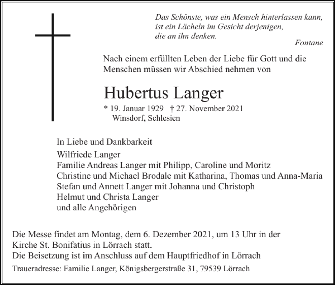 <p>Das Schönste, was ein Mensch hinterlassen kann,<br />ist ein Lächeln im Gesicht derjenigen,<br />die an ihn denken.<br />Fontane</p><p>Nach einem erfüllten Leben der Liebe für Gott und die<br />Menschen müssen wir Abschied nehmen von</p><p>Hubertus Langer<br />* 19. Januar 1929 † 27. November 2021<br />Winsdorf, Schlesien</p><p>In Liebe und Dankbarkeit<br />Wilfriede Langer<br />Familie Andreas Langer mit Philipp, Caroline und Moritz<br />Christine und Michael Brodale mit Katharina, Thomas und Anna-Maria<br />Stefan und Annett Langer mit Johanna und Christoph<br />Helmut und Christa Langer<br />und alle Angehörigen<br />Die Messe findet am Montag, dem 6. Dezember 2021, um 13 Uhr in der<br />Kirche St. Bonifatius in Lörrach statt.<br />Die Beisetzung ist im Anschluss auf dem Hauptfriedhof in Lörrach<br />Traueradresse: Familie Langer, Königsbergerstraße 31, 79539 Lörrach</p>