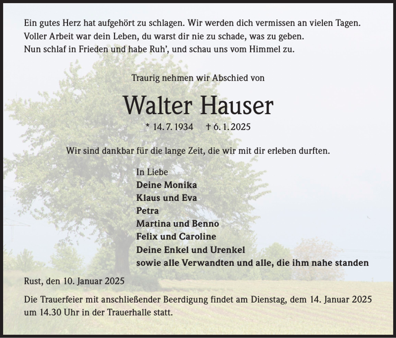 <p>Ein gutes Herz hat aufgehört zu schlagen. Wir werden dich vermissen an vielen Tagen.<br />Voller Arbeit war dein Leben, du warst dir nie zu schade, was zu geben.<br />Nun schlaf in Frieden und habe Ruh’, und schau uns vom Himmel zu.<br />Traurig nehmen wir Abschied von</p><p>Walter Hauser<br />* 14. 7. 1934</p><p>† 6. 1. 2025</p><p>Wir sind dankbar für die lange Zeit, die wir mit dir erleben durften.<br />In Liebe<br />Deine Monika<br />Klaus und Eva<br />Petra<br />Martina und Benno<br />Felix und Caroline<br />Deine Enkel und Urenkel<br />sowie alle Verwandten und alle, die ihm nahe standen<br />Rust, den 10. Januar 2025<br />Die Trauerfeier mit anschließender Beerdigung findet am Dienstag, dem 14. Januar 2025<br />um 14.30 Uhr in der Trauerhalle statt.</p>
