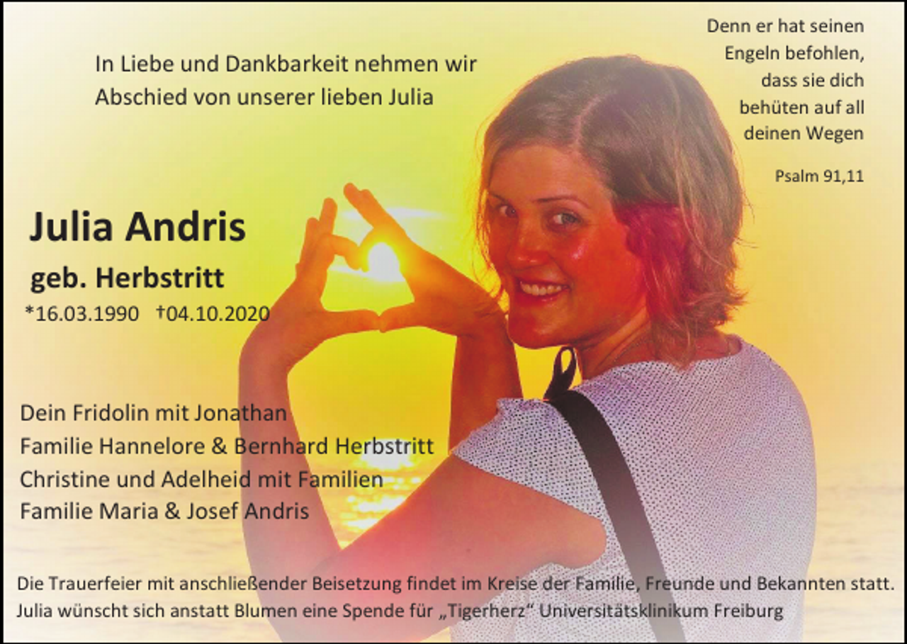 <p>In Liebe und Dankbarkeit nehmen wir<br />Abschied von unserer lieben Julia</p><p>Denn er hat seinen<br />Engeln befohlen,<br />dass sie dich<br />behüten auf all<br />deinen Wegen<br />Psalm 91,11</p><p>Julia Andris<br />geb. Herbstritt<br />*16.03.1990 †04.10.2020</p><p>Dein Fridolin mit Jonathan<br />Familie Hannelore &amp; Bernhard Herbstritt<br />Christine und Adelheid mit Familien<br />Familie Maria &amp; Josef Andris<br />Die Trauerfeier mit anschließender Beisetzung findet im Kreise der Familie, Freunde und Bekannten statt.<br />Julia wünscht sich anstatt Blumen eine Spende für „Tigerherz“ Universitätsklinikum Freiburg</p>