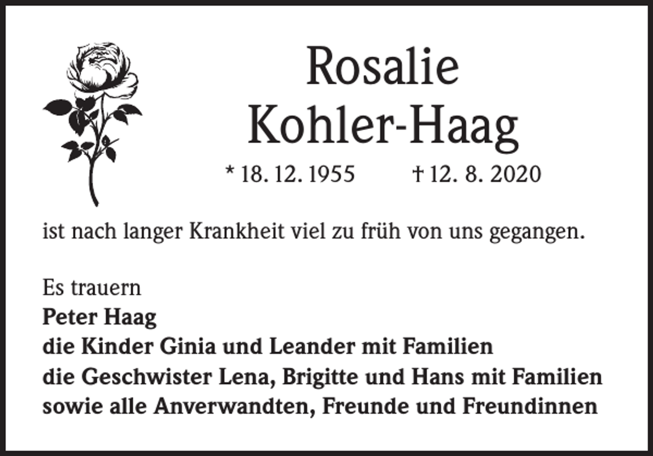 <p>Rosalie<br />Kohler-Haag<br />* 18. 12. 1955 † 12. 8. 2020<br />ist nach langer Krankheit viel zu früh von uns gegangen.<br />Es trauern<br />Peter Haag<br />die Kinder Ginia und Leander mit Familien<br />die Geschwister Lena, Brigitte und Hans mit Familien<br />sowie alle Anverwandten, Freunde und Freundinnen</p>
