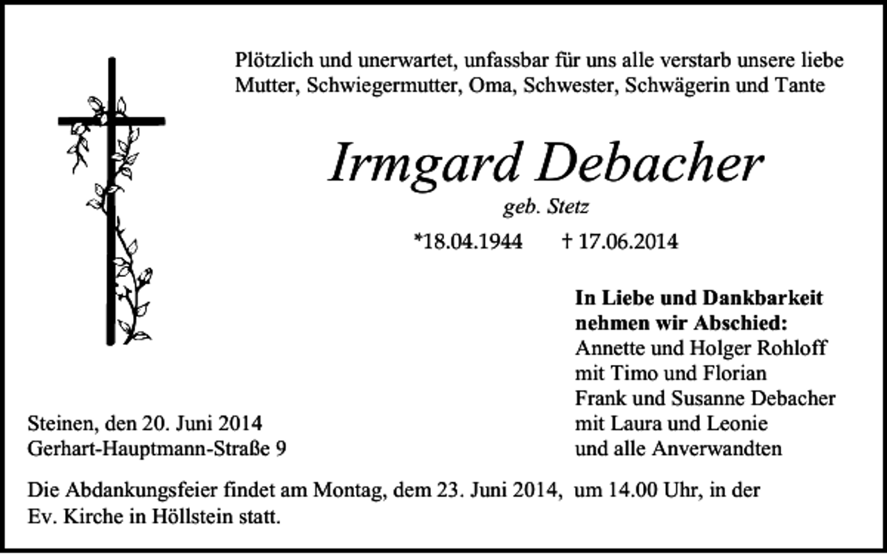 <p>Plötzlich und unerwartet, unfassbar für uns alle verstarb unsere liebe<br />Mutter, Schwiegermutter, Oma, Schwester, Schwägerin und Tante</p><p>Irmgard Debacher<br />geb. Stetz</p><p>Steinen, den 20. Juni 2014<br />Gerhart-Hauptmann-Straße 9</p><p>In Liebe und Dankbarkeit<br />nehmen wir Abschied:<br />Annette und Holger Rohloff<br />mit Timo und Florian<br />Frank und Susanne Debacher<br />mit Laura und Leonie<br />und alle Anverwandten</p><p>Die Abdankungsfeier findet am Montag, dem 23. Juni 2014, um 14.00 Uhr, in der<br />Ev. Kirche in Höllstein statt.</p>
