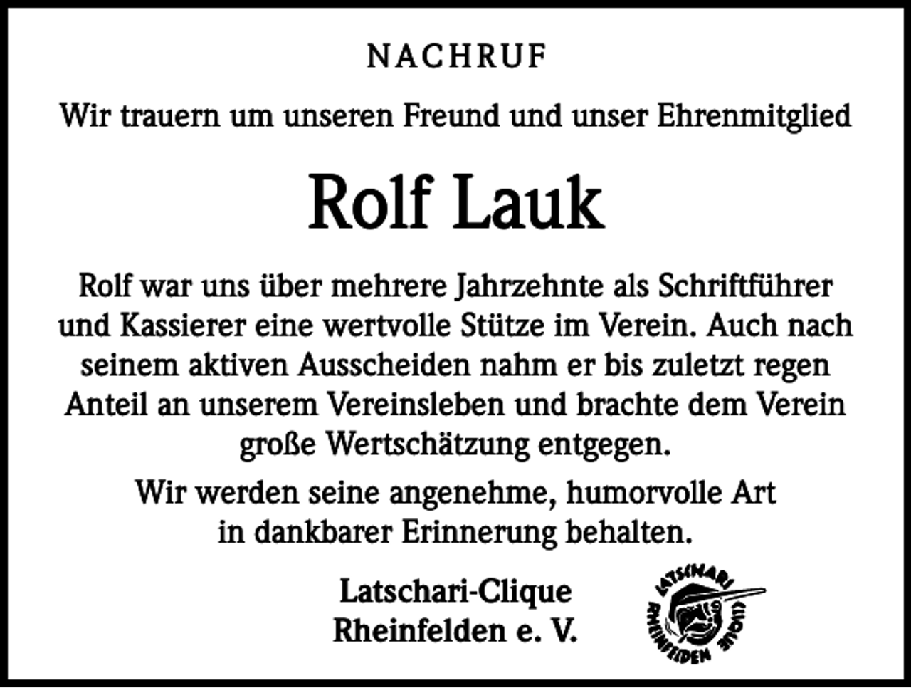 <p>NACHRUF<br />Wir trauern um unseren Freund und unser Ehrenmitglied</p><p>Rolf Lauk<br />Rolf war uns über mehrere Jahrzehnte als Schriftführer<br />und Kassierer eine wertvolle Stütze im Verein. Auch nach<br />seinem aktiven Ausscheiden nahm er bis zuletzt regen<br />Anteil an unserem Vereinsleben und brachte dem Verein<br />große Wertschätzung entgegen.<br />Wir werden seine angenehme, humorvolle Art<br />in dankbarer Erinnerung behalten.<br />Latschari-Clique<br />Rheinfelden e. V.</p>