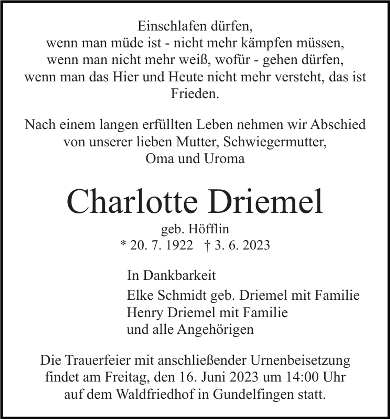 <p>Einschlafen dürfen,<br />wenn man müde ist - nicht mehr kämpfen müssen,<br />wenn man nicht mehr weiß, wofür - gehen dürfen,<br />wenn man das Hier und Heute nicht mehr versteht, das ist<br />Frieden.<br />Nach einem langen erfüllten Leben nehmen wir Abschied<br />von unserer lieben Mutter, Schwiegermutter,<br />Oma und Uroma</p><p>Charlotte Driemel<br />geb. Höfflin<br />* 20. 7. 1922 † 3. 6. 2023</p><p>In Dankbarkeit<br />Elke Schmidt geb. Driemel mit Familie<br />Henry Driemel mit Familie<br />und alle Angehörigen<br />Die Trauerfeier mit anschließender Urnenbeisetzung<br />findet am Freitag, den 16. Juni 2023 um 14:00 Uhr<br />auf dem Waldfriedhof in Gundelfingen statt.</p>