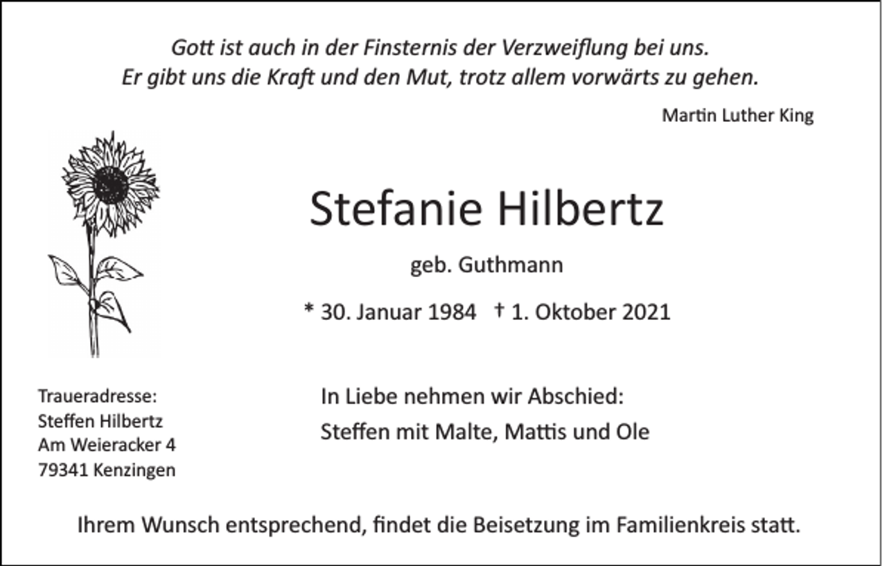 <p>Gott ist auch in der Finsternis der Verzweiﬂung bei uns.<br />Er gibt uns die Kraft und den Mut, trotz allem vorwärts zu gehen.<br />Martin Luther King</p><p>Stefanie Hilbertz<br />geb. Guthmann<br />* 30. Januar 1984 † 1. Oktober 2021</p><p>Traueradresse:<br />Steﬀen Hilbertz<br />Am Weieracker 4<br />79341 Kenzingen</p><p>In Liebe nehmen wir Abschied:<br />Steﬀen mit Malte, Mattis und Ole</p><p>Ihrem Wunsch entsprechend, ﬁndet die Beisetzung im Familienkreis statt.</p>