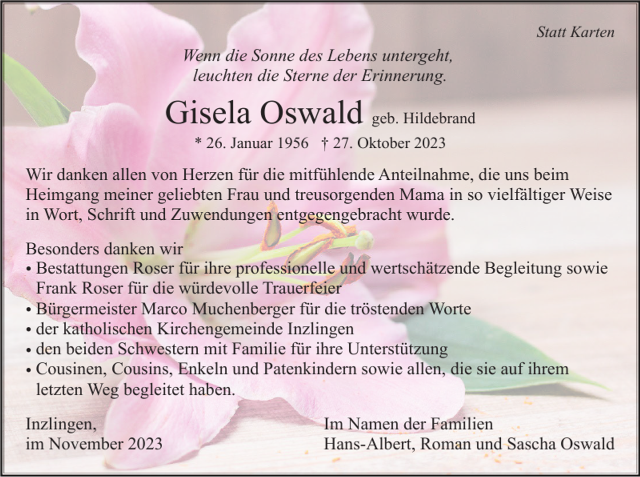 <p>Statt Karten</p><p>Wenn die Sonne des Lebens untergeht,<br />leuchten die Sterne der Erinnerung.</p><p>Gisela Oswald geb. Hildebrand<br />* 26. Januar 1956 † 27. Oktober 2023</p><p>Wir danken allen von Herzen für die mitfühlende Anteilnahme, die uns beim<br />Heimgang meiner geliebten Frau und treusorgenden Mama in so vielfältiger Weise<br />in Wort, Schrift und Zuwendungen entgegengebracht wurde.<br />Besonders danken wir<br />• Bestattungen Roser für ihre professionelle und wertschätzende Begleitung sowie<br />Frank Roser für die würdevolle Trauerfeier<br />• Bürgermeister Marco Muchenberger für die tröstenden Worte<br />• der katholischen Kirchengemeinde Inzlingen<br />• den beiden Schwestern mit Familie für ihre Unterstützung<br />• Cousinen, Cousins, Enkeln und Patenkindern sowie allen, die sie auf ihrem<br />letzten Weg begleitet haben.<br />Inzlingen,<br />im November 2023</p><p>Im Namen der Familien<br />Hans-Albert, Roman und Sascha Oswald</p>