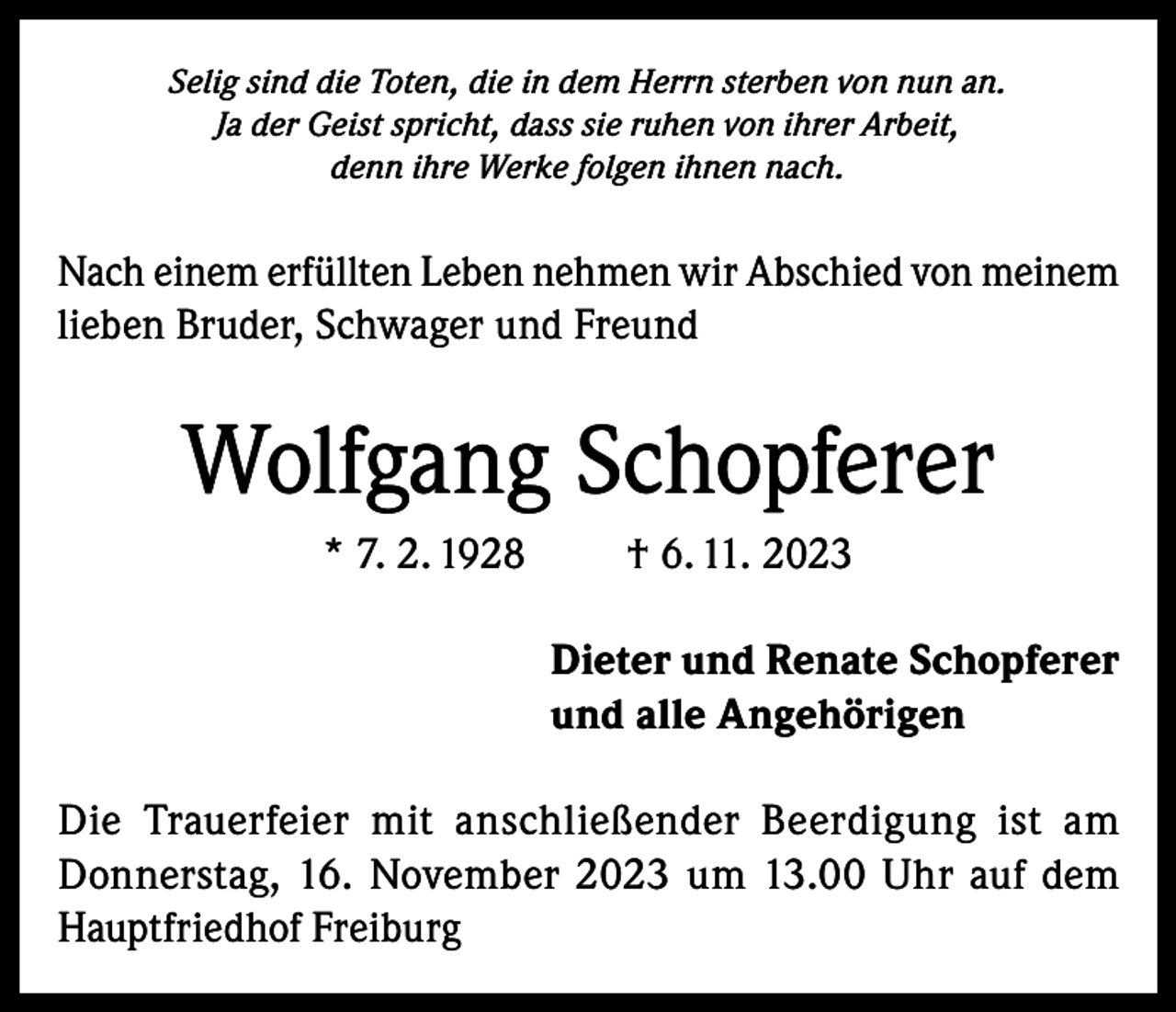 <p>Selig sind die Toten, die in dem Herrn sterben von nun an.<br />Ja der Geist spricht, dass sie ruhen von ihrer Arbeit,<br />denn ihre Werke folgen ihnen nach.</p><p>Nach einem erfüllten Leben nehmen wir Abschied von meinem<br />lieben Bruder, Schwager und Freund</p><p>Wolfgang Schopferer<br />* 7. 2. 1928</p><p>† 6. 11. 2023<br />Dieter und Renate Schopferer<br />und alle Angehörigen</p><p>Die Trauerfeier mit anschließender Beerdigung ist am<br />Donnerstag, 16. November 2023 um 13.00 Uhr auf dem<br />Hauptfriedhof Freiburg</p>