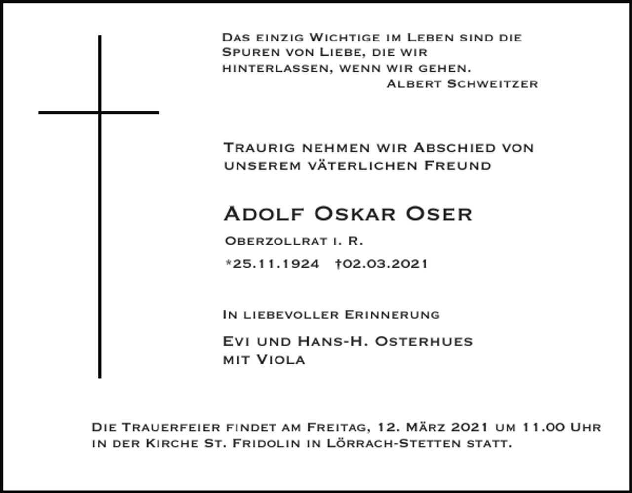 <p>Das einzig Wichtige im Leben sind die<br />Spuren von Liebe, die wir<br />hinterlassen, wenn wir gehen.<br />Albert Schweitzer</p><p>Traurig nehmen wir Abschied von<br />unserem väterlichen Freund</p><p>Adolf Oskar Oser<br />Oberzollrat i. R.<br />*25.11.1924 †02.03.2021<br />In liebevoller Erinnerung</p><p>Evi und Hans-H. Osterhues<br />mit Viola</p><p>Die Trauerfeier findet am Freitag, 12. März 2021 um 11.00 Uhr<br />in der Kirche St. Fridolin in Lörrach-Stetten statt.</p>