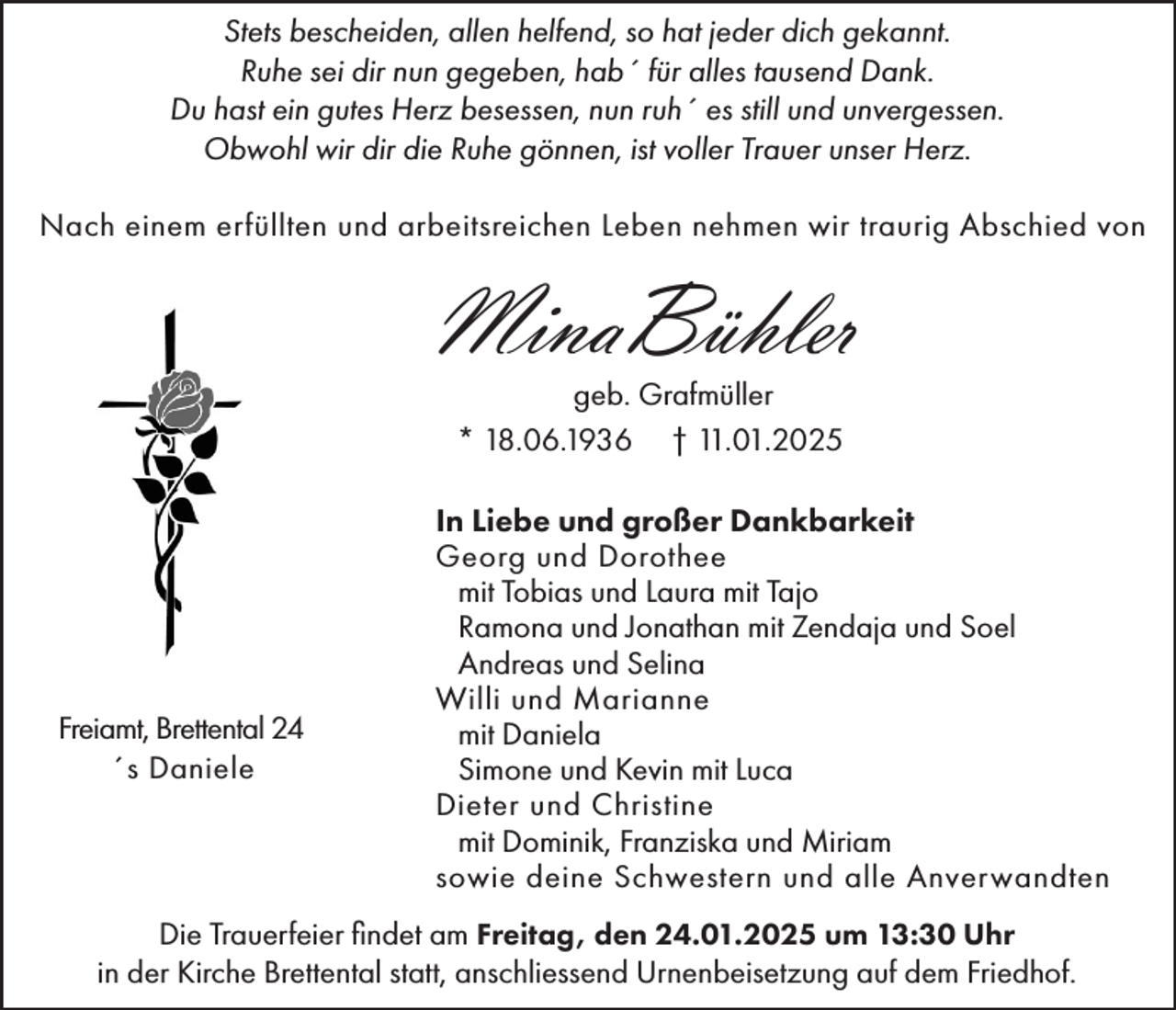 <p>Stets bescheiden, allen helfend, so hat jeder dich gekannt.<br />Ruhe sei dir nun gegeben, hab´ für alles tausend Dank.<br />Du hast ein gutes Herz besessen, nun ruh´ es still und unvergessen.<br />Obwohl wir dir die Ruhe gönnen, ist voller Trauer unser Herz.<br />Nach einem erfüllten und arbeitsreichen Leben nehmen wir traurig Abschied von</p><p>MinaBühler<br />geb. Grafmüller<br />* 18.06.1936 † 11.01.2025</p><p>Freiamt, Brettental 24<br />´s Daniele</p><p>In Liebe und großer Dankbarkeit<br />Georg und Dorothee<br />mit Tobias und Laura mit Tajo<br />Ramona und Jonathan mit Zendaja und Soel<br />Andreas und Selina<br />Willi und Marianne<br />mit Daniela<br />Simone und Kevin mit Luca<br />Dieter und Christine<br />mit Dominik, Franziska und Miriam<br />sowie deine Schwestern und alle Anverwandten</p><p>Die Trauerfeier findet am Freitag, den 24.01.2025 um 13:30 Uhr<br />in der Kirche Brettental statt, anschliessend Urnenbeisetzung auf dem Friedhof.</p>