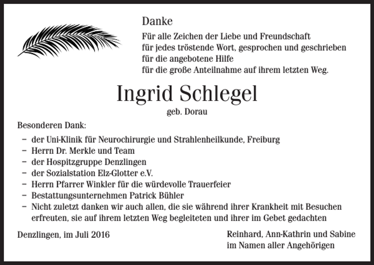 <p>Danke<br />Für alle Zeichen der Liebe und Freundschaft<br />für jedes tröstende Wort, gesprochen und geschrieben<br />für die angebotene Hilfe<br />für die große Anteilnahme auf ihrem letzten Weg.</p><p>Ingrid Schlegel<br />geb. Dorau</p><p>Besonderen Dank:<br />– der Uni-Klinik für Neurochirurgie und Strahlenheilkunde, Freiburg<br />– Herrn Dr. Merkle und Team<br />– der Hospitzgruppe Denzlingen<br />– der Sozialstation Elz-Glotter e.V.<br />– Herrn Pfarrer Winkler für die würdevolle Trauerfeier<br />– Bestattungsunternehmen Patrick Bühler<br />– Nicht zuletzt danken wir auch allen, die sie während ihrer Krankheit mit Besuchen<br />erfreuten, sie auf ihrem letzten Weg begleiteten und ihrer im Gebet gedachten<br />Denzlingen, im Juli 2016</p><p>Reinhard, Ann-Kathrin und Sabine<br />im Namen aller Angehörigen</p>