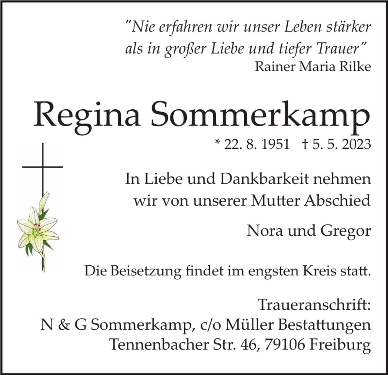 <p>"Nie erfahren wir unser Leben stärker<br />als in großer Liebe und tiefer Trauer"<br />Rainer Maria Rilke</p><p>Regina Sommerkamp<br />* 22. 8. 1951 † 5. 5. 2023</p><p>In Liebe und Dankbarkeit nehmen<br />wir von unserer Mutter Abschied<br />Nora und Gregor<br />Die Beisetzung ﬁndet im engsten Kreis statt.</p><p>Traueranschrift:<br />N &amp; G Sommerkamp, c/o Müller Bestattungen<br />Tennenbacher Str. 46, 79106 Freiburg</p>