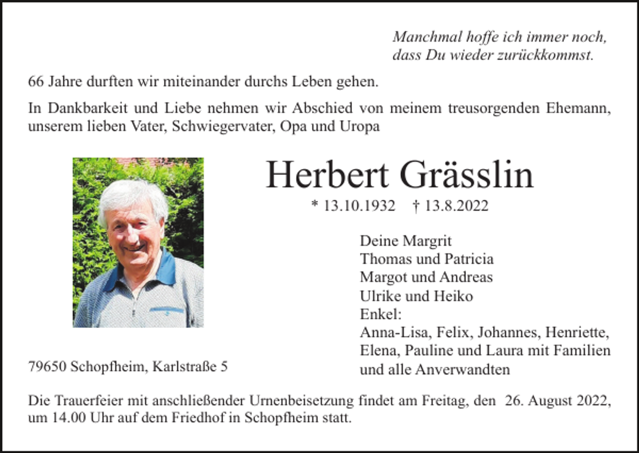 <p>Manchmal hoffe ich immer noch,<br />dass Du wieder zurückkommst.<br />66 Jahre durften wir miteinander durchs Leben gehen.<br />In Dankbarkeit und Liebe nehmen wir Abschied von meinem treusorgenden Ehemann,<br />unserem lieben Vater, Schwiegervater, Opa und Uropa</p><p>Herbert Grässlin<br />* 13.10.1932</p><p>79650 Schopfheim, Karlstraße 5</p><p>† 13.8.2022</p><p>Deine Margrit<br />Thomas und Patricia<br />Margot und Andreas<br />Ulrike und Heiko<br />Enkel:<br />Anna-Lisa, Felix, Johannes, Henriette,<br />Elena, Pauline und Laura mit Familien<br />und alle Anverwandten</p><p>Die Trauerfeier mit anschließender Urnenbeisetzung findet am Freitag, den 26. August 2022,<br />um 14.00 Uhr auf dem Friedhof in Schopfheim statt.</p>