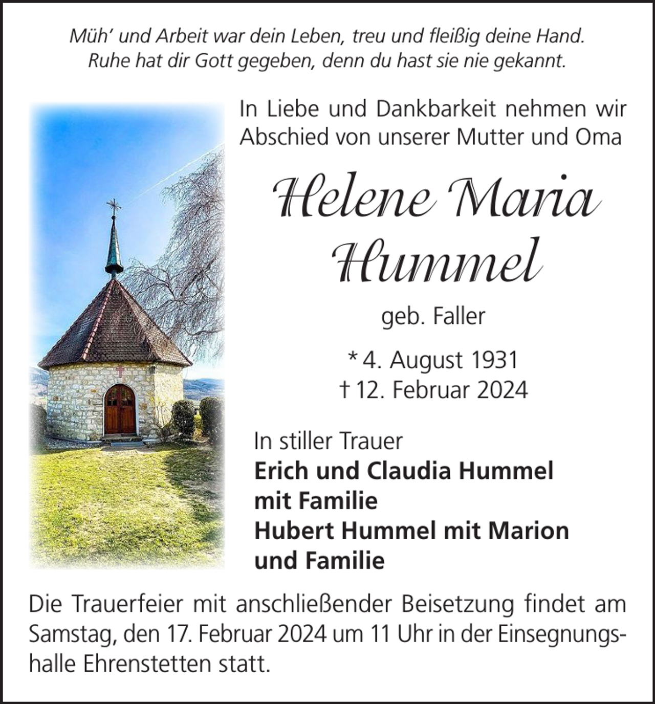 <p>Müh’ und Arbeit war dein Leben, treu und fleißig deine Hand.<br />Ruhe hat dir Gott gegeben, denn du hast sie nie gekannt.</p><p>In Liebe und Dankbarkeit nehmen wir<br />Abschied von unserer Mutter und Oma</p><p>Helene Maria<br />Hummel<br />geb. Faller<br />* 4. August 1931<br />† 12. Februar 2024<br />In stiller Trauer<br />Erich und Claudia Hummel<br />mit Familie<br />Hubert Hummel mit Marion<br />und Familie<br />Die Trauerfeier mit anschließender Beisetzung findet am<br />Samstag, den 17. Februar 2024 um 11 Uhr in der Einsegnungshalle Ehrenstetten statt.</p>