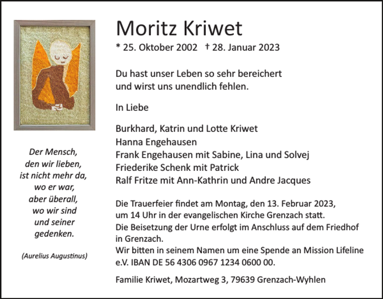 <p>Moritz Kriwet<br />* 25. Oktober 2002 † 28. Januar 2023<br />Du hast unser Leben so sehr bereichert<br />und wirst uns unendlich fehlen.<br />In Liebe</p><p>Der Mensch,<br />den wir lieben,<br />ist nicht mehr da,<br />wo er war,<br />aber überall,<br />wo wir sind<br />und seiner<br />gedenken.<br />(Aurelius Augustinus)</p><p>Burkhard, Katrin und Lotte Kriwet<br />Hanna Engehausen<br />Frank Engehausen mit Sabine, Lina und Solvej<br />Friederike Schenk mit Patrick<br />Ralf Fritze mit Ann­Kathrin und Andre Jacques<br />Die Trauerfeier ﬁndet am Montag, den 13. Februar 2023,<br />um 14 Uhr in der evangelischen Kirche Grenzach statt.<br />Die Beisetzung der Urne erfolgt im Anschluss auf dem Friedhof<br />in Grenzach.<br />Wir bitten in seinem Namen um eine Spende an Mission Lifeline<br />e.V. IBAN DE 56 4306 0967 1234 06.<br />Familie Kriwet, Mozartweg 3, 79639 Grenzach­Wyhlen</p>