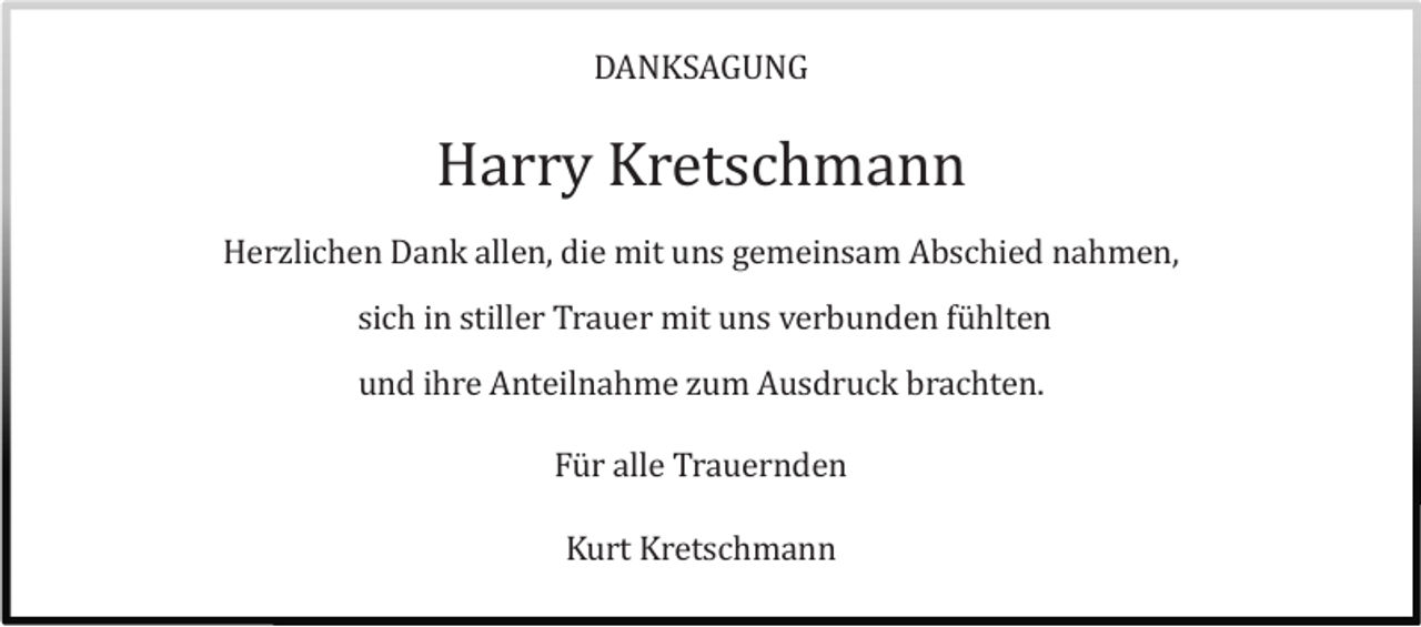 <p>DANKSAGUNG</p><p>Harry Kretschmann<br />Herzlichen Dank allen, die mit uns gemeinsam Abschied nahmen,<br />sich in stiller Trauer mit uns verbunden fühlten<br />und ihre Anteilnahme zum Ausdruck brachten.<br />Für alle Trauernden<br />Kurt Kretschmann</p>