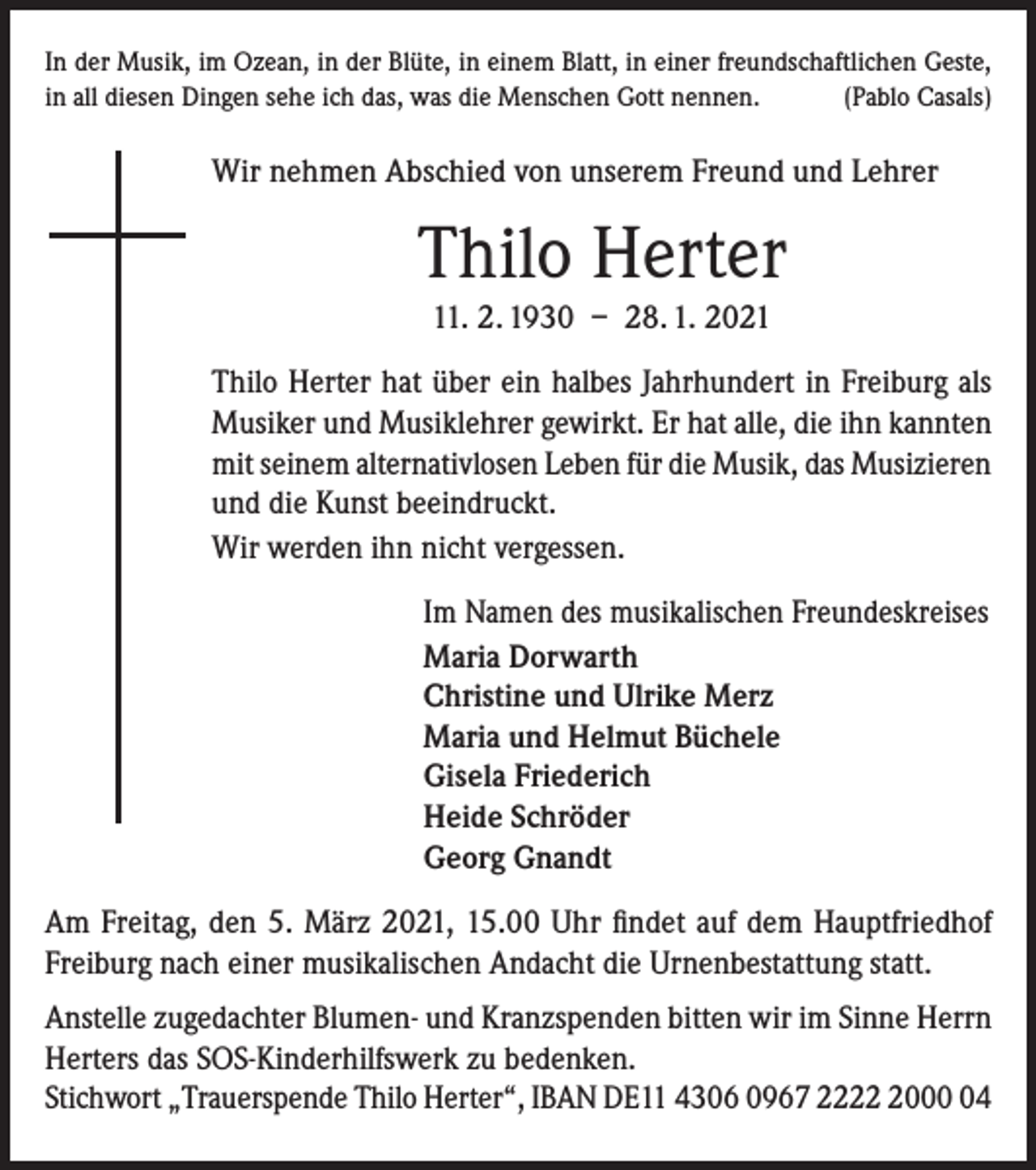 <p>In der Musik, im Ozean, in der Blüte, in einem Blatt, in einer freundschaftlichen Geste,<br />in all diesen Dingen sehe ich das, was die Menschen Gott nennen.<br />(Pablo Casals)</p><p>Wir nehmen Abschied von unserem Freund und Lehrer</p><p>Thilo Herter<br />11. 2. 1930 – 28. 1. 2021<br />Thilo Herter hat über ein halbes Jahrhundert in Freiburg als<br />Musiker und Musiklehrer gewirkt. Er hat alle, die ihn kannten<br />mit seinem alternativlosen Leben für die Musik, das Musizieren<br />und die Kunst beeindruckt.<br />Wir werden ihn nicht vergessen.<br />Im Namen des musikalischen Freundeskreises<br />Maria Dorwarth<br />Christine und Ulrike Merz<br />Maria und Helmut Büchele<br />Gisela Friederich<br />Heide Schröder<br />Georg Gnandt<br />Am Freitag, den 5. März 2021, 15.00 Uhr findet auf dem Hauptfriedhof<br />­Freiburg nach einer musikalischen Andacht die Urnenbestattung statt.<br />Anstelle zugedachter Blumen- und Kranzspenden bitten wir im Sinne Herrn<br />Herters das SOS-Kinderhilfswerk zu bedenken.<br />Stichwort „Trauerspende Thilo Herter“, IBAN DE11 4306 0967 222004</p>