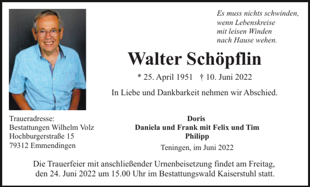 <p>Es muss nichts schwinden,<br />wenn Lebenskreise<br />mit leisen Winden<br />nach Hause wehen.</p><p>Walter Schöpflin<br />* 25. April 1951 † 10. Juni 2022<br />In Liebe und Dankbarkeit nehmen wir Abschied.<br />Traueradresse:<br />Bestattungen Wilhelm Volz<br />Hochburgerstraße 15<br />79312 Emmendingen</p><p>Doris<br />Daniela und Frank mit Felix und Tim<br />Philipp<br />Teningen, im Juni 2022</p><p>Die Trauerfeier mit anschließender Urnenbeisetzung findet am Freitag,<br />den 24. Juni 2022 um 15.00 Uhr im Bestattungswald Kaiserstuhl statt.</p>