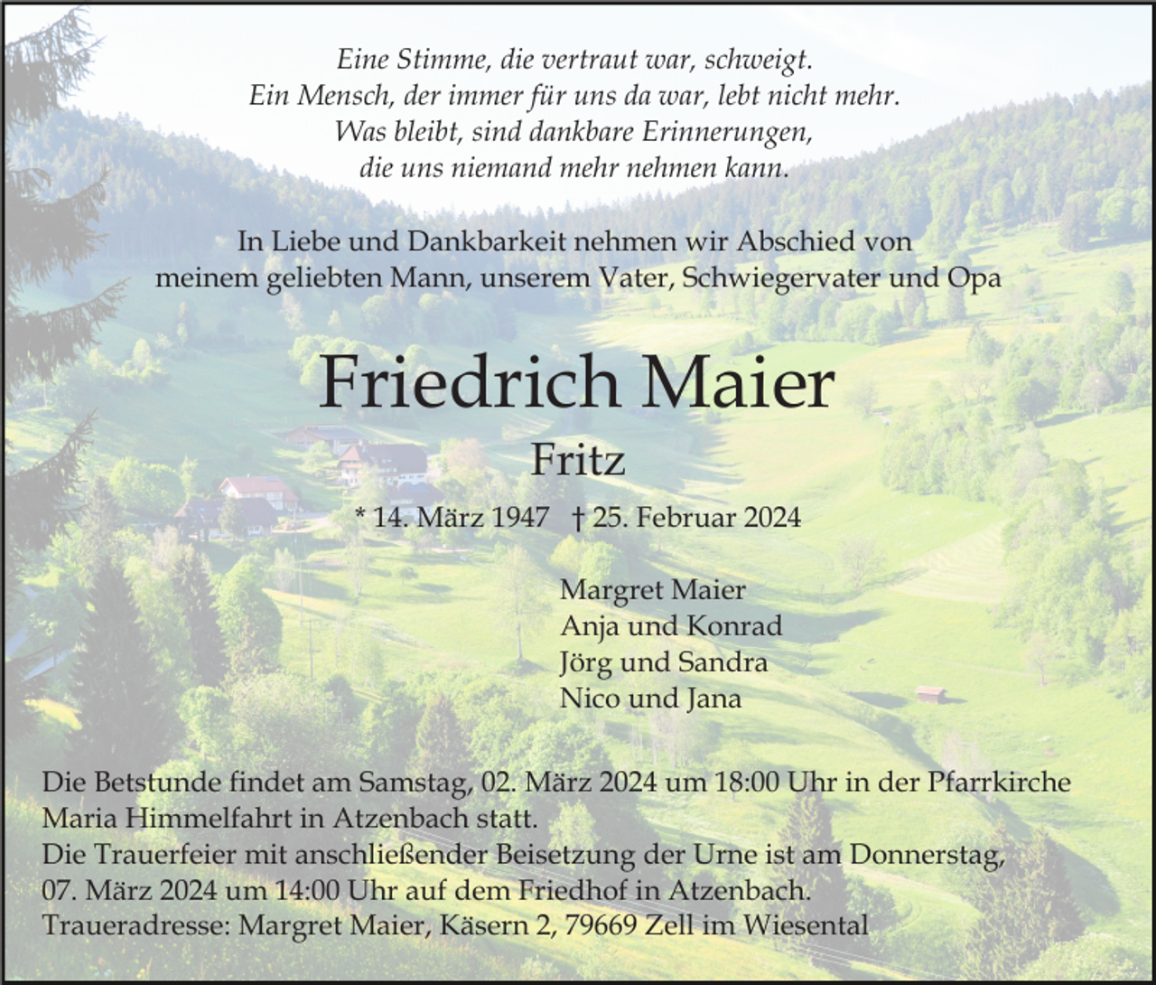 Eine Stimme, die vertraut war, schweigt.
Ein Mensch, der immer für uns da war, lebt nicht mehr.
Was bleibt, sind dankbare Erinnerungen,
die uns niemand mehr nehmen kann.
In Liebe und Dankbarkeit nehmen wir Abschied von
meinem geliebten Mann, unserem Vater, Schwiegervater und Opa
Friedrich Maier
Fritz
* 14. März 1947 † 25. Februar 2024
Margret Maier
Anja und Konrad
Jörg und Sandra
Nico und Jana
Die Betstunde findet am Samstag, 02. März 2024 um 18:00 Uhr in der Pfarrkirche
Maria Himmelfahrt in Atzenbach statt.
Die Trauerfeier mit anschließender Beisetzung der Urne ist am Donnerstag,
07. März 2024 um 14:00 Uhr auf dem Friedhof in Atzenbach.
Traueradresse: Margret Maier, Käsern 2, 79669 Zell im Wiesental
