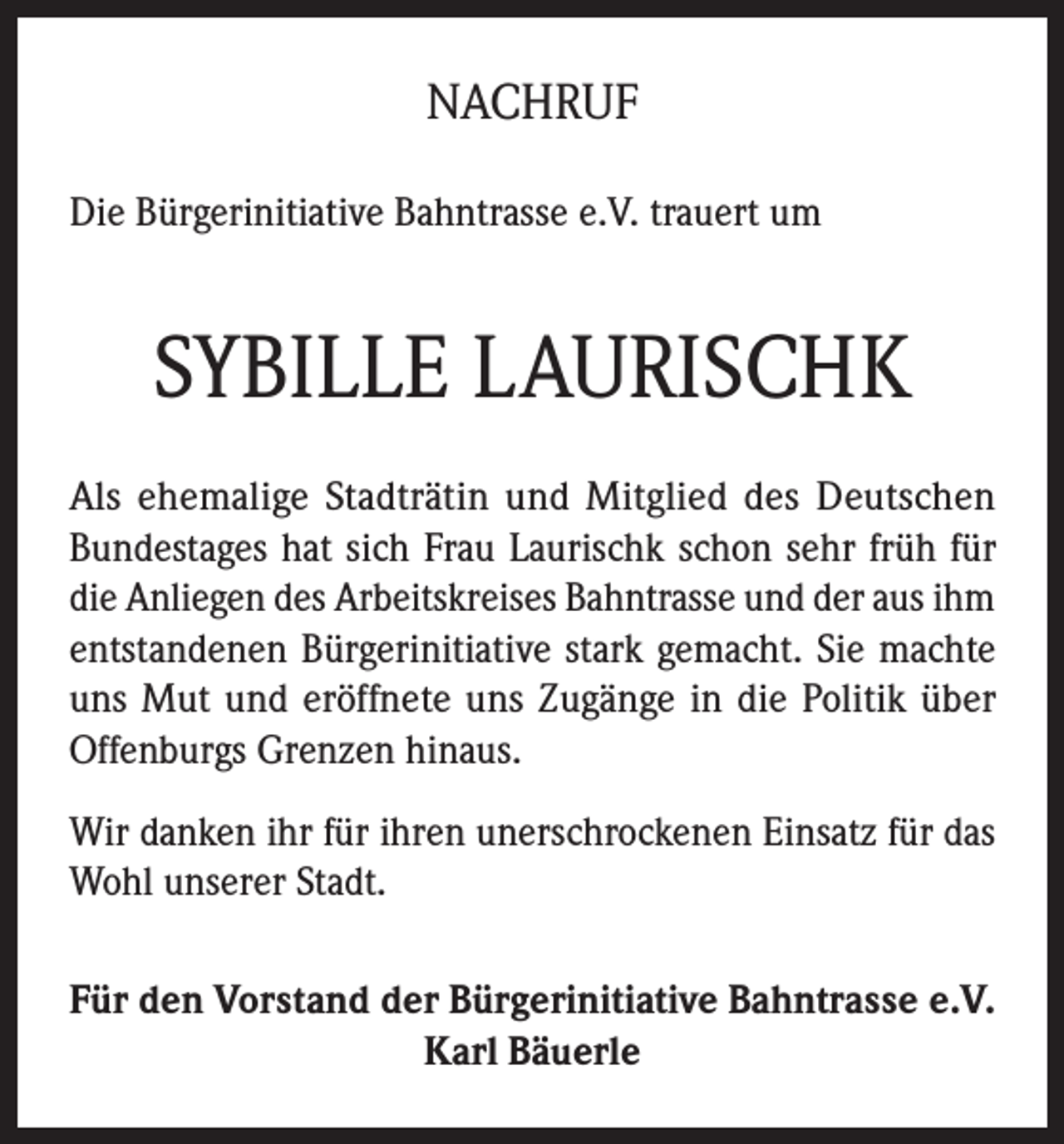 <p>NACHRUF<br />Die Bürgerinitiative Bahntrasse e.V. trauert um</p><p>SYBILLE LAURISCHK<br />Als ehemalige Stadträtin und Mitglied des Deutschen<br />Bundestages hat sich Frau Laurischk schon sehr früh für<br />die Anliegen des Arbeitskreises Bahntrasse und der aus ihm<br />entstandenen Bürgerinitiative stark gemacht. Sie machte<br />uns Mut und eröffnete uns Zugänge in die Politik über<br />Offenburgs Grenzen hinaus.<br />Wir danken ihr für ihren unerschrockenen Einsatz für das<br />Wohl unserer Stadt.<br />Für den Vorstand der Bürgerinitiative Bahntrasse e.V.<br />Karl Bäuerle</p>