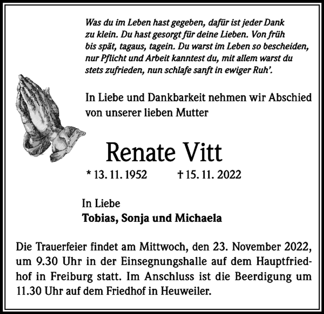 <p>Was du im Leben hast gegeben, dafür ist jeder Dank<br />zu klein. Du hast gesorgt für deine Lieben. Von früh<br />bis spät, tagaus, tagein. Du warst im Leben so bescheiden,<br />nur Pflicht und Arbeit kanntest du, mit allem warst du<br />stets zufrieden, nun schlafe sanft in ewiger Ruh’.</p><p>In Liebe und Dankbarkeit nehmen wir Abschied<br />von unserer lieben Mutter</p><p>Renate Vitt</p><p>* 13. 11. 1952</p><p>† 15. 11. 2022</p><p>In Liebe<br />Tobias, Sonja und Michaela<br />Die Trauerfeier findet am Mittwoch, den 23. November 2022,<br />um 9.30 Uhr in der Einsegnungshalle auf dem Hauptfriedhof in Freiburg statt. Im Anschluss ist die Beerdigung um<br />11.30 Uhr auf dem Friedhof in Heuweiler.</p>