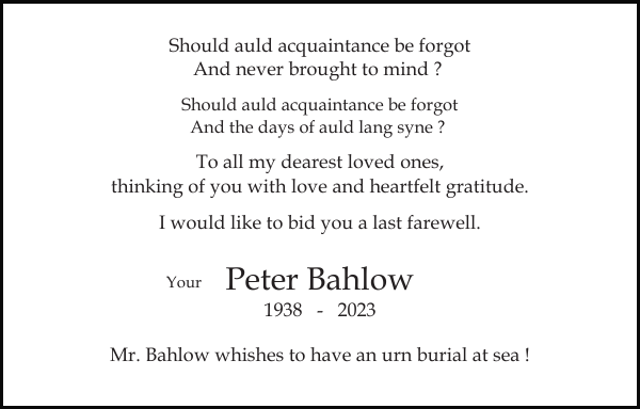 <p>Should auld acquaintance be forgot<br />And never brought to mind ?<br />Should auld acquaintance be forgot<br />And the days of auld lang syne ?</p><p>To all my dearest loved ones,<br />thinking of you with love and heartfelt gratitude.<br />I would like to bid you a last farewell.<br />Your</p><p>Peter Bahlow<br />1938 - 2023</p><p>Mr. Bahlow whishes to have an urn burial at sea !</p>